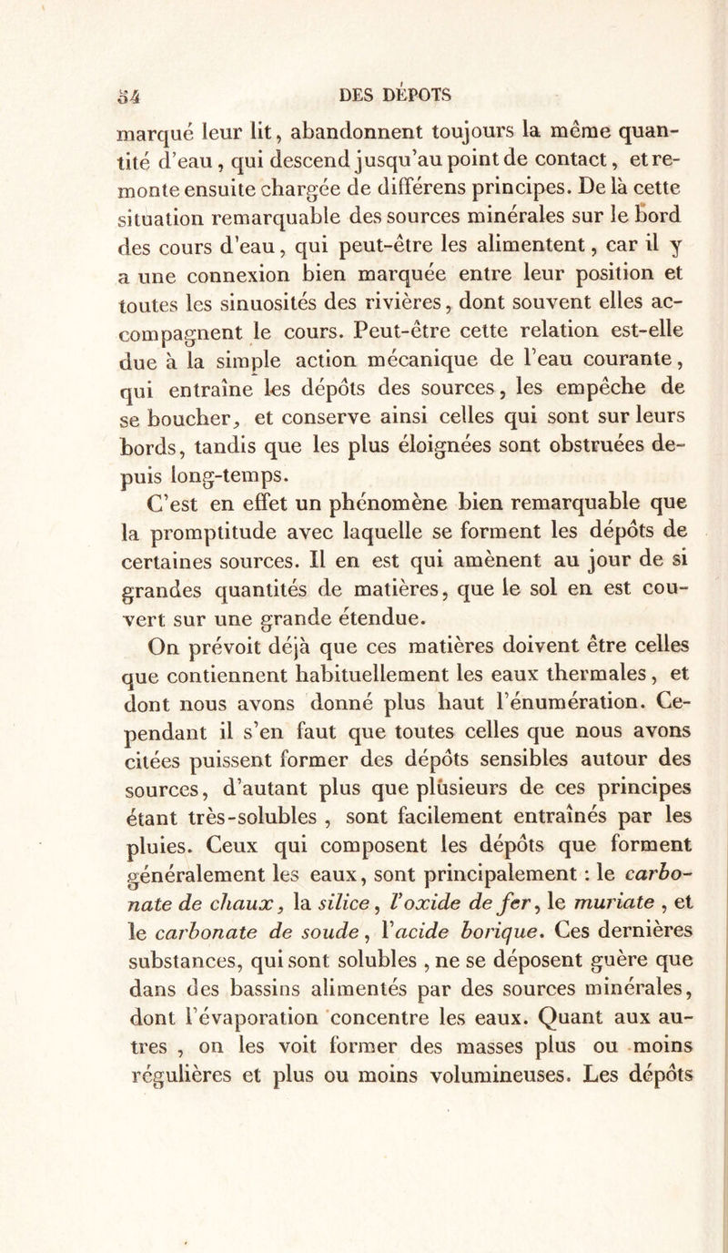 marqué leur lit, abandonnent toujours la même quan- tité d’eau , qui descend jusqu’au point de contact, et re- monte ensuite chargée de différens principes. De là cette situation remarquable des sources minérales sur le bord des cours d’eau, qui peut-être les alimentent, car il y a une connexion bien marquée entre leur position et toutes les sinuosités des rivières, dont souvent elles ac- compagnent le cours. Peut-être cette relation est-elle due à la simple action mécanique de beau courante, qui entraîne les dépôts des sources, les empêche de se boucher, et conserve ainsi celles qui sont sur leurs bords, tandis que les plus éloignées sont obstruées de- puis long-temps. C’est en effet un phénomène bien remarquable que la promptitude avec laquelle se forment les dépôts de certaines sources. Il en est qui amènent au jour de si grandes quantités de matières, que le sol en est cou- vert sur une grande étendue. On prévoit déjà que ces matières doivent être celles que contiennent habituellement les eaux thermales, et dont nous avons donné plus haut l’énumération. Ce- pendant il s’en faut que toutes celles que nous avons citées puissent former des dépôts sensibles autour des sources, d’autant plus que plusieurs de ces principes étant très-solubles , sont facilement entraînés par les pluies. Ceux qui composent les dépôts que forment généralement les eaux, sont principalement : le carbo- nate de chaux, la silice, Voxide de fer, le muriate , et le carbonate de soude, Y acide borique. Ces dernières substances, qui sont solubles , ne se déposent guère que dans des bassins alimentés par des sources minérales, dont l’évaporation concentre les eaux. Quant aux au- tres , on les voit former des masses plus ou moins régulières et plus ou moins volumineuses. Les dépôts