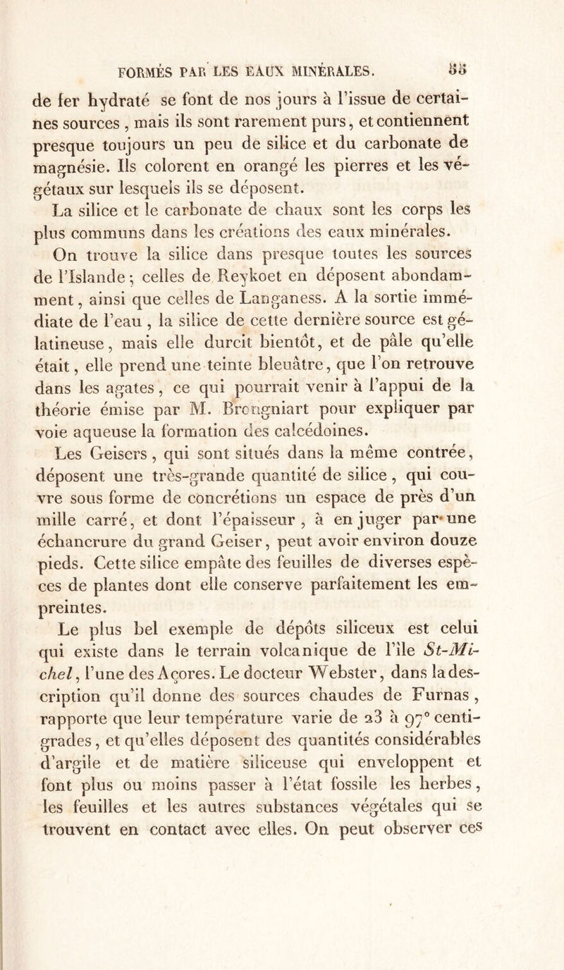 de fer hydraté se font de nos jours à l’issue de certai- nes sources , mais ils sont rarement purs, et contiennent presque toujours un peu de silice et du carbonate de magnésie. Ils colorent en orangé les pierres et les vé- gétaux sur lesquels ils se déposent. La silice et le carbonate de chaux sont les corps les plus communs dans les créations des eaux minérales. On trouve la silice dans presque toutes les sources de l’Islande ; celles de Reykoet en déposent abondam- ment , ainsi que celles de Langaness. A la sortie immé- diate de l’eau , la silice de cette dernière source est gé- latineuse, mais elle durcit bientôt, et de pâle qu’elle était, elle prend une teinte bleuâtre, que l’on retrouve dans les agates, ce qui pourrait venir à l’appui de la théorie émise par M. Broogniart pour expliquer par voie aqueuse la formation des calcédoines. Les Geisers, qui sont situés dans la même contrée, déposent une très-grande quantité de silice, qui cou- vre sous forme de concrétions un espace de près d’un mille carré, et dont l’épaisseur, à en juger par une échancrure du grand Geiser, peut avoir environ douze pieds. Cette silice empâte des feuilles de diverses espè- ces de plantes dont elle conserve parfaitement les em- preintes. Le plus bel exemple de dépôts siliceux est celui qui existe dans le terrain volcanique de l’ile S t~ Mi- chel , l’une des Açores. Le docteur Webster, dans la des- cription qu’il donne des sources chaudes de Furnas , rapporte que leur température varie de a3 à 970 centi- grades, et qu’elles déposent des quantités considérables d’argile et de matière siliceuse qui enveloppent et font plus ou moins passer à l’état fossile les herbes, les feuilles et les autres substances végétales qui se trouvent en contact avec elles. On peut observer ces