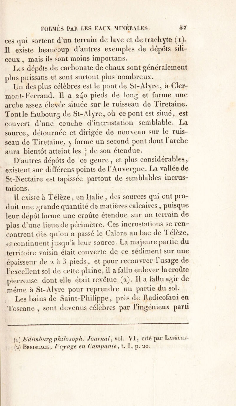 ces qui sortent d’un terrain de lave et de trachyte (i). Il existe beaucoup d’autres exemples de depots sili- ceux , mais ils sont moins importans. Les dépôts de carbonate de chaux sont généralement plus puissans et sont surtout plus nombreux. Un des plus célèbres est le pont de St-Alyre, à Cler- mont-Ferrand. Il a ^4° pieds de long et forme une arche assez élevée située sur le ruisseau de Tiretaine. Tout le faubourg de St-Alyre, où ce pont est situé, est couvert d’une couche d’incrustation semblable. La source, détournée et dirigée de nouveau sur le ruis- seau de Tiretaine, y forme un second pont dont 1 arche aura bientôt atteint les f de son étendue. D autres dépôts de ce genre, et plus considérables, existent sur différens points de l’Auvergne. La vallee de St-Aectaire est tapissée partout de semblables incrus- tations. 11 existe à Télèze, en Italie, des sources qui ont pro- duit une grande quantité de matières calcaires , puisque leur dépôt forme une croûte etendue sur un terrain de plus d’une lieue de périmètre. Ces incrustations se ren- contrent clés qu’on a passé le Calore au bac de Télèze, et continuent jusqu’à leur source. La majeure partie du territoire voisin était couverte de ce sédiment sur une épaisseur de 2 à 3 pieds , et pour recouvrer l’usage de l’excellent sol de cette plaine, il a fallu enlever la croûte pierreuse dont elle était revetue (2). Il a lalluagir de même à St-Alyre pour reprendre un partie du sol. Les bains de Saint-Philippe, près de Radicofaoi en Toscane , sont devenus célèbres par l'ingénieux parti (1) Edimburg philosoph. Journal, vol. YI, cité par Labeche. (4) Brkislack, Voyage en Campanie, t. I, p. 20.