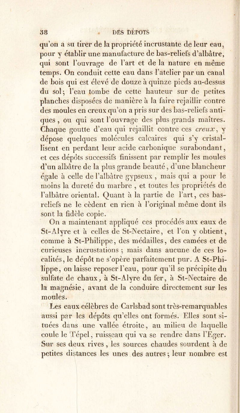 qu’on a su tirer de la propriété incrustante de leur eau, pour y établir une manufacture de bas-reliefs d’albâtre, qui sont l’ouvrage de l’art et de la nature en même temps. On conduit cette eau dans l’atelier par un canal de bois qui est élevé de douze à quinze pieds au-dessus du sol; l’eau tombe de cette hauteur sur de petites planches disposées de manière à la faire rejaillir contre des moules en creux qu’on a pris sur des bas-reliefs anti- ques , ou qui sont l’ouvrage des plus grands maîtres. Chaque goutte d’eau qui rejaillit contre ces creux, y dépose quelques molécules calcaires qui s’y cristal- lisent en perdant leur acide carbonique surabondant, et ces dépôts successifs finissent par remplir les moules d’un albâtre de la plus grande beauté, d’une blancheur égale à celle de l’albâtre gypseux , mais qui a pour le moins la dureté du marbre , et toutes les propriétés de l’albâtre oriental. Quant à la partie de fart, ces bas- reliefs ne le cèdent en rien à l’original même dont ils sont la fidèle copie. On a maintenant appliqué ces procédés aux eaux de St-Àlyre et â celles de St-Nectaire, et l’on y obtient, comme à St-Pbilippe, des médailles, des camées et de curieuses incrustations ; mais dans aucune de ces lo- calités, le dépôt ne s’opère parfaitement pur. À St-Pbi- lippe, on laisse reposer l’eau, pour qu’il se précipite du sulfate de chaux, à St-Àlyre du fer, à St-Nectaire de la magnésie, avant de la conduire directement sur les moules. Les eaux célèbres de Carîsbad sont très-remarquables aussi par les dépôts qu’elles ont formés. Elles sont si- tuées dans une vallée étroite, au milieu de laquelle coule le Tépel, ruisseau qui va se rendre dans l’Eger. Sur ses deux rives, les sources chaudes sourdent à de petites distances les unes des autres ; leur nombre est