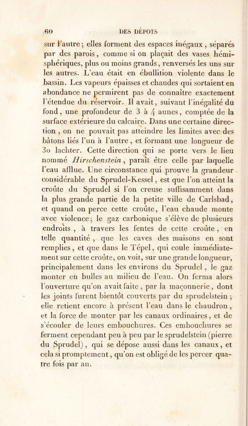 sur l'autre -, elles forment des espaces inégaux , séparés par des parois, comme si on plaçait des vases hémi- sphériques, plus ou moins grands, renversés les uns sur les autres. L’eau était en ébullition violente dans le bassin. Les vapeurs épaisses et chaudes qui sortaient en abondance ne permirent pas de connaître exactement l’étendue du réservoir. Il avait, suivant l’inégalité du fond, une profondeur de 3 à 4 aunes, comptée de la surface extérieure du calcaire. Dans une certaine direc- tion , on ne pouvait pas atteindre les limites avec des bâtons liés l’un à l’autre, et formant une longueur de 3o lachter. Cette direction qui se porte vers le lieu nommé Hirschenstein , paraît être celle par laquelle l’eau afîlue. Une circonstance qui prouve la grandeur considérable du Sprudel-Ivessel, est que l’on atteint la croûte du Sprudel si l’on creuse suffisamment dans la plus grande partie de la petite ville de Carisbad, et quand on perce cette croûte, l’eau chaude monte avec violence ; le gaz carbonique s’élève de plusieurs endroits , à travers les fentes de cette croûte, en telle quantité , que les caves des maisons en sont remplies, et que dans le Tépel, qui coule immédiate- ment sur cette croûte, on voit, sur une grande longueur, principalement dans les environs du Sprudel, le gaz monter en bulles au milieu de l’eau. On ferma alors Touverture qu’on avait faite, par la maçonnerie, dont les joints furent bientôt couverts par du sprudelstein ' elle retient encore à présent l’eau dans le chaudron , et la force de monter par les canaux ordinaires, et de s’écouler de leurs embouchures. Ces embouchures se ferment cependant peu à peu par le sprudelstein (pierre du Sprudel) , qui se dépose aussi dans les canaux, et cela si promptement, qu’on est obligé de les percer qua- tre fois par an.