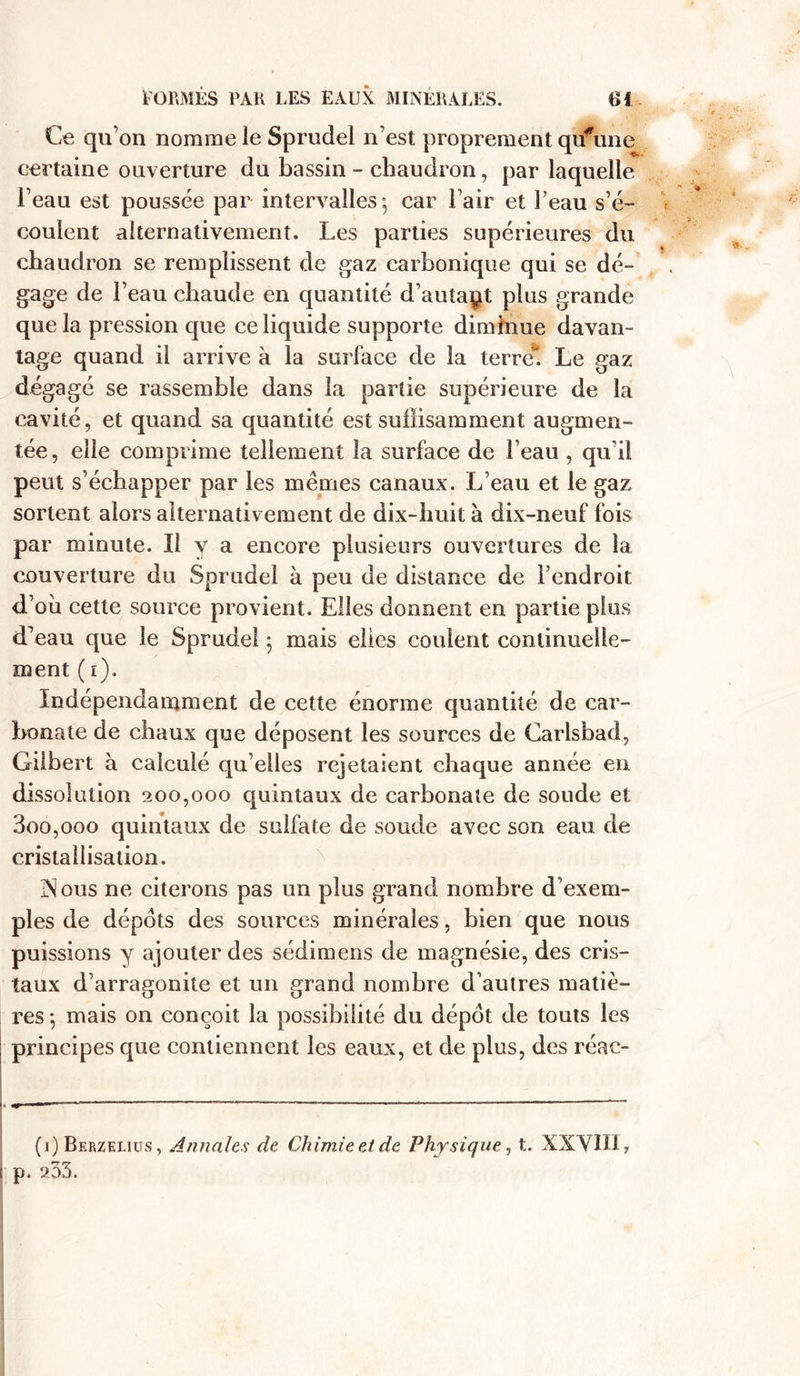 Ce qu’on nomme le Sprudel n’est proprement qu#une certaine ouverture du bassin - chaudron, par laquelle l’eau est poussée par intervalles^ car l’air et l’eau s’é- coulent alternativement. Les parties supérieures du chaudron se remplissent de gaz carbonique qui se dé- gage de l’eau chaude en quantité d’auîaçt plus grande que la pression que ce liquide supporte diminue davan- tage quand il arrive à la surface de la terre! Le gaz dégagé se rassemble dans la partie supérieure de la cavité, et quand sa quantité est suffisamment augmen- tée, elle comprime tellement la surface de l’eau , qu’il peut s’échapper par les mêmes canaux. L’eau et le gaz sortent alors alternativement de dix-huit à dix-neuf fois par minute. Il v a encore plusieurs ouvertures de la couverture du Sprudel à peu de distance de l’endroit d’où cette source provient. Elles donnent en partie plus d’eau que le Sprudel 5 mais elles coulent continuelle- ment ( i). Indépendamment de cette énorme quantité de car- bonate de chaux que déposent les sources de Carlsbad, Gilbert à calculé qu elles rejetaient chaque année en dissolution 200,000 quintaux de carbonate de soude et 3oo,ooo quintaux de sulfate de soude avec son eau de cristallisation. Vous ne citerons pas un plus grand nombre d’exem- ples de dépôts des sources minérales, bien que nous puissions y ajouter des sédimens de magnésie, des cris- taux d’arragonite et un grand nombre d’autres matiè- res 5 mais on conçoit la possibilité du dépôt de touts les principes que contiennent les eaux, et de plus, des réac- • — —— — ——■——— —— (1) Berzelius , Annales de Chimie et de Physique, t. XXVIII, ( p. 2.33.