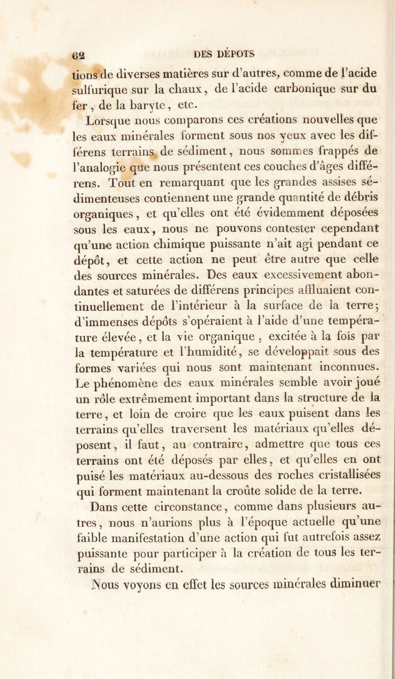 tions de diverses matières sur d’autres, comme de l’acide sulfurique sur la chaux, de l’acide carbonique sur du fer , de la baryte, etc. Lorsque nous comparons ces créations nouvelles que les eaux minérales forment sous nos yeux avec les dif- férens terrains, de sédiment, nous sommes frappés de l’analogie que nous présentent ces couches d’âges diffé- rens. Tout en remarquant que les grandes assises sé- dimenteuses contiennent une grande quantité de débris organiques, et qu’elles ont été évidemment déposées sous les eaux, nous ne pouvons contester cependant qu’une action chimique puissante n’ait agi pendant ce dépôt, et cette action ne peut être autre que celle des sources minérales. Des eaux excessivement abon- dantes et saturées de différens principes affluaient con- tinuellement de l’intérieur à la surface de la terre*, d’immenses dépôts s’opéraient à l’aide d’une tempéra- ture élevée, et la vie organique , excitée à la fois par la température et l’humidité, se développait sous des formes variées qui nous sont maintenant inconnues. Le phénomène des eaux minérales semble avoir joué un rôle extrêmement important dans la structure de la terre, et loin de croire que les eaux puisent dans les terrains qu’elles traversent les matériaux qu’elles dé- posent , il faut, au contraire, admettre que tous ces terrains ont été déposés par elles, et qu’elles en ont puisé les matériaux au-dessous des roches cristallisées qui forment maintenant la croûte solide de la terre. Dans cette circonstance, comme dans plusieurs au- tres, nous n’aurions plus à l’époque actuelle qu’une faible manifestation d’une action qui fut autrefois assez puissante pour participer à la création de tous les ter- rains de sédiment. Nous voyons en effet les sources minérales diminuer