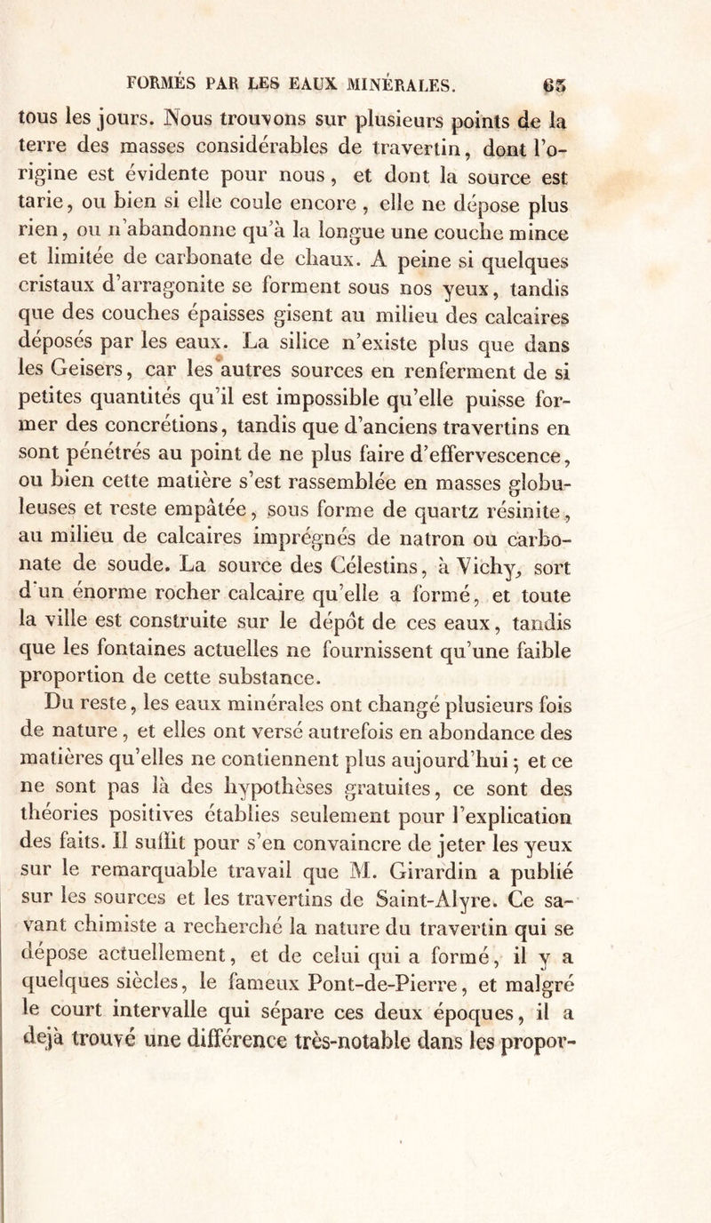 tous les jours. Nous trouvons sur plusieurs points 4e la terre des masses considérables de travertin, dont l’o- rigine est évidente pour nous, et dont la source est tarie, ou bien si elle coule encore , elle ne dépose plus rien, ou n’abandonne qu’à la longue une couche mince et limitée de carbonate de chaux. A peine si quelques cristaux d arragonite se forment sous nos yeux, tandis que des couches épaisses gisent au milieu des calcaires déposés par les eaux. La silice n’existe plus que dans les Geisers, car les autres sources en renferment de si petites quantités qu’il est impossible qu’elle puisse for- mer des concrétions, tandis que d’anciens travertins en sont pénétrés au point de ne plus faire d’effervescence, ou bien cette matière s’est rassemblée en masses globu- leuses et reste empâtée, sous forme de quartz résinite, au milieu de calcaires imprégnés de natron ou carbo- nate de soude. La source des Célestins, à Vichy, sort d un énorme rocher calcaire qu’elle a formé, et toute la ville est construite sur le dépôt de ces eaux, tandis que les fontaines actuelles ne fournissent qu’une faible proportion de cette substance. Du reste, les eaux minérales ont changé plusieurs fois de nature , et elles ont versé autrefois en abondance des matières qu’elles ne contiennent plus aujourd’hui ; et ce ne sont pas là des hypothèses gratuites, ce sont des théories positives établies seulement pour l’explication des faits. Il sufïit pour s’en convaincre de jeter les yeux sur le remarquable travail que M. Girardin a publié sur les sources et les travertins de Saint-Alyre. Ce sa- vant chimiste a recherché la nature du travertin qui se dépose actuellement, et de celui qui a formé, il y a. quelques siècles, le fameux Pont-de-Pierre, et malgré le court intervalle qui sépare ces deux époques, il a déjà trouvé une différence très-notable dans les propor-