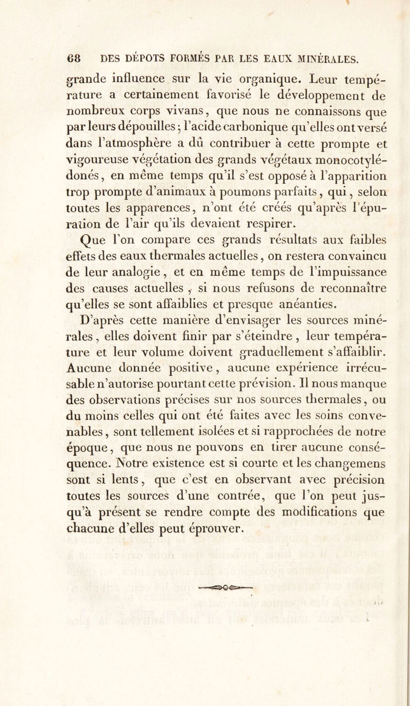 grande influence sur la vie organique. Leur tempe- rature a certainement favorisé le développement de nombreux corps vivans, que nous ne connaissons que par leurs dépouilles ; l’acide carbonique qu’elles ont versé dans l’atmosphère a dû contribuer à cette prompte et vigoureuse végétation des grands végétaux monocotylé- donés, en même temps qu’il s’est opposé à l’apparition trop prompte d’animaux à poumons parfaits, qui, selon toutes les apparences, n’ont été créés qu’après 1 épu- ration de l’air qu’ils devaient respirer. Que l’on compare ces grands résultats aux faibles effets des eaux thermales actuelles, on restera convaincu de leur analogie, et en même temps de l’impuissance des causes actuelles , si nous refusons de reconnaître qu’elles se sont affaiblies et presque anéanties. D’après cette manière d’envisager les sources miné- rales , elles doivent finir par s’éteindre , leur tempéra- ture et leur volume doivent graduellement s’affaiblir. Aucune donnée positive, aucune expérience irrécu- sable n’autorise pourtant cette prévision. Il nous manque des observations précises sur nos sources thermales, ou du moins celles qui ont été faites avec les soins conve- nables , sont tellement isolées et si rapprochées de notre époque, que nous ne pouvons en tirer aucune consé- quence. Notre existence est si courte et les changemens sont si lents, que c’est en observant avec précision toutes les sources d une contrée, que l’on peut jus- qu’à présent se rendre compte des modifications que chacune d’elles peut éprouver. v.