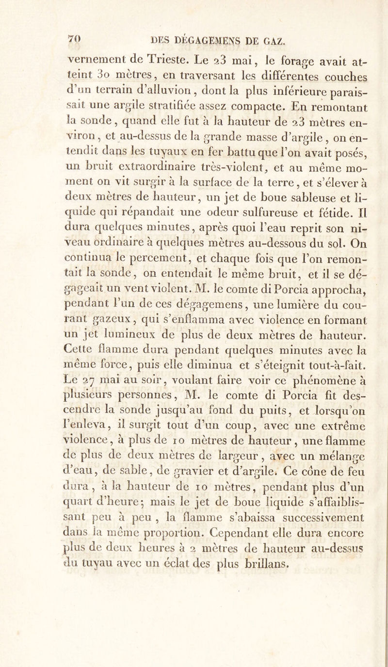 vernement de Trieste. Le 23 mai, le forage avait at- teint 3o mètres, en traversant les differentes couches d’un terrain d’alluvion , dont la plus inférieure parais- sait une argile stratifiée assez compacte. En remontant la sonde, quand elle fut à la hauteur de 23 mètres en- viron , et au-dessus de la grande masse d ’argile , on en- tendît dans les tuyaux en fer battu que i on avait posés, un bruit extraordinaire très-violent, et au même mo- ment on vit surgir à la surface de la terre, et s’élever à deux mètres de hauteur, un jet de boue sableuse et li- quide qui répandait une odeur sulfureuse et fétide. Il dura quelques minutes, après quoi l’eau reprit son ni- veau ordinaire à quelques mètres au-dessous du sol. On continua le percement, et chaque fois que l’on remon- tait la sonde, on entendait le même bruit, et il se dé- gageait un vent violent. M. le comte di Porcia approcha, pendant l’un de ces dégagemens, une lumière du cou- rant gazeux, qui s’enflamma avec violence en formant un jet lumineux de plus de deux mètres de hauteur. Cette flamme dura pendant quelques minutes avec la même force, puis elle diminua et s’éteignit tout-à-fait. Le 27 mai au soir, voulant faire voir ce phénomène à plusieurs personnes, M. le comte di Porcia fit des- cendre la sonde jusqu’au fond du puits, et lorsqu’on l’enleva, il surgit tout d’un coup, avec une extrême violence, à plus de 10 mètres de hauteur, une flamme de plus de deux mètres de largeur, avec un mélange d’eau, de sable, de gravier et d’argile. Ce cône de feu dura, à la hauteur de 10 mètres, pendant plus d’un quart d’heure*, mais le jet de boue liquide s’affaiblis- sant peu à peu , la flamme s’abaissa successivement dans la même proportion. Cependant elle dura encore plus de deux heures à 2 mètres de hauteur au-dessus du tuyau avec un éclat des plus brillans.