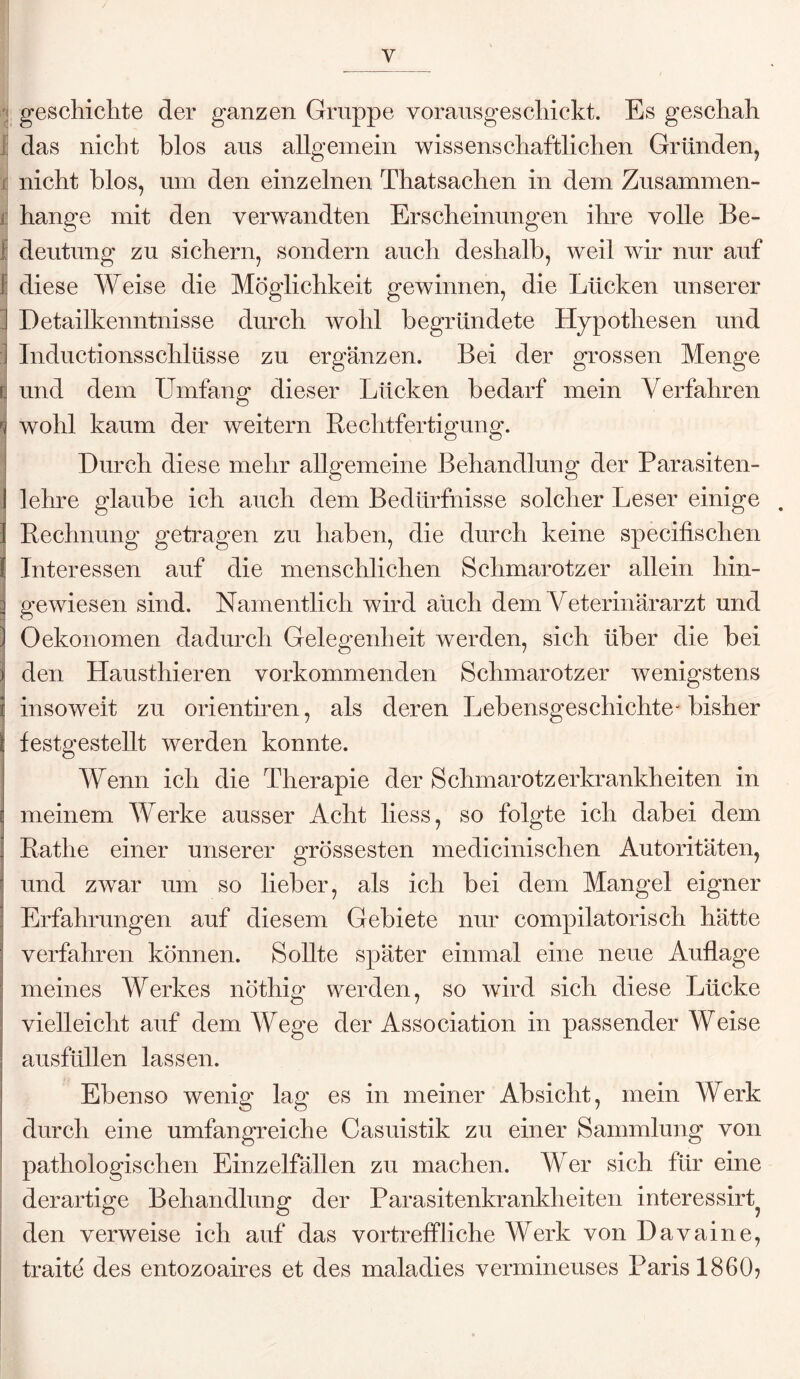 y geschichte der ganzen Gruppe vorausgeschickt. Es geschah das nicht blos aus allgemein wissenschaftlichen Gründen, nicht blos, um den einzelnen ThatSachen in dem Zusammen¬ hänge mit den verwandten Erscheinungen ihre volle Be- i deutung zu sichern, sondern auch deshalb, weil wir nur auf I diese Weise die Möglichkeit gewinnen, die Lücken unserer ] Detailkenntnisse durch wohl begründete Hypothesen und I Inductionssclilüsse zu ergänzen. Bei der grossen Menge | und dem Umfang dieser Lücken bedarf mein Verfahren wohl kaum der weitern Rechtfertigung. Durch diese mehr allgemeine Behandlung der Parasiten¬ lehre glaube ich auch dem Bedürfnisse solcher Leser einige . Rechnung getragen zu haben, die durch keine specifischen : Interessen auf die menschlichen Schmarotzer allein hin¬ gewiesen sind. Namentlich wird auch dem Veterinärarzt und Oekonomen dadurch Gelegenheit werden, sich über die bei den Hausthieren vorkommenden Schmarotzer wenigstens insoweit zu orientiren, als deren Lebensgeschichte^ bisher festgestellt werden konnte. Wenn ich die Therapie der Schmarotzerkrankheiten in meinem Werke ausser Acht liess, so folgte ich dabei dem Ratlie einer unserer grössesten medicinischen Autoritäten, und zwar um so lieber, als ich bei dem Mangel eigner Erfahrungen auf diesem Gebiete nur compilatorisch hätte verfahren können. Sollte später einmal eine neue Auflage meines Werkes nöthig werden, so wird sich diese Lücke vielleicht auf dem Wege der Association in passender Weise ausfüllen lassen. Ebenso wenig lag es in meiner Absicht, mein Werk durch eine umfangreiche Casuistik zu einer Sammlung von pathologischen Einzelfällen zu machen. Wer sich für eine derartige Behandlung der Parasitenkrankheiten interessirt? den verweise ich auf das vortreffliche Werk von Davaine, traite des entozoaires et des maladies vermineuses Paris 1860?