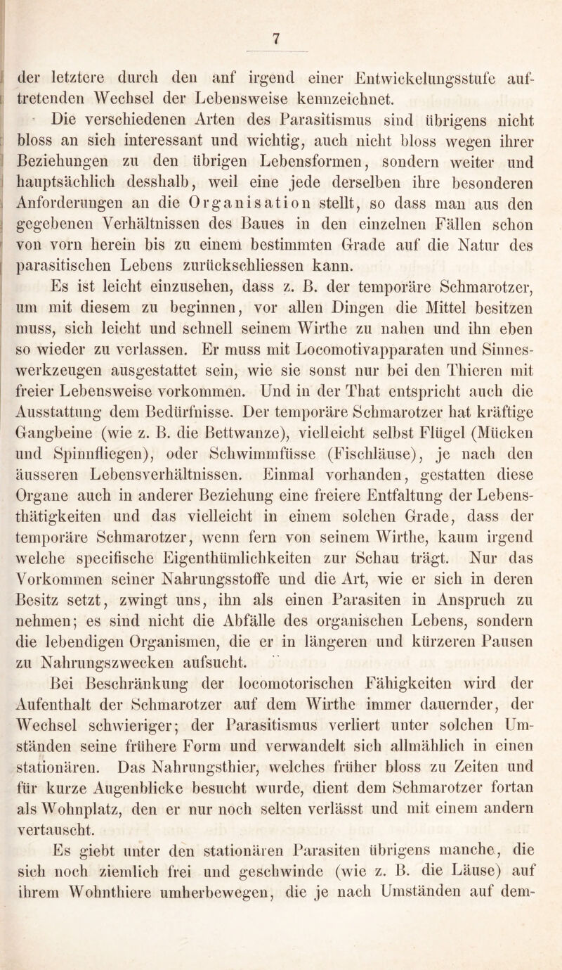 der letztere durch deu anf irgend einer Entwickelungsstufe auf¬ tretenden Wechsel der Lebensweise kennzeichnet. Die verschiedenen Arten des Parasitismus sind übrigens nicht bloss an sich interessant und wichtig, auch nicht bloss wegen ihrer Beziehungen zu den übrigen Lebensformen, sondern weiter und hauptsächlich desshalb, weil eine jede derselben ihre besonderen Anforderungen an die Organisation stellt, so dass man aus den gegebenen Verhältnissen des Baues in den einzelnen Fällen schon von vorn herein bis zu einem bestimmten Cfrade auf die Natur des parasitischen Lebens zurückschliessen kann. Es ist leicht einzusehen, dass z. B. der temporäre Schmarotzer, um mit diesem zu beginnen, vor allen Dingen die Mittel besitzen muss, sich leicht und schnell seinem Wirthe zu nahen und ihn eben so wieder zu verlassen. Er muss mit Locomotivapparaten und Sinnes¬ werkzeugen ausgestattet sein, wie sie sonst nur bei den Thieren mit freier Lebensweise Vorkommen. Und iii der That entspricht auch die Ausstattung dem Bedürfnisse. Der temporäre Schmarotzer hat kräftige Gangbeine (wie z. B. die Bettwanze), vielleicht selbst Flügel (Mücken und Spinnfliegen), oder Schwimmfüsse (Fischläuse), je nach den äusseren Lebensverhältnissen. Einmal vorhanden, gestatten diese Organe auch in anderer Beziehung eine freiere Entfaltung der Lebens- thätigkeiten und das vielleicht in einem solchen Grade, dass der temporäre Schmarotzer, wenn fern von seinem Wirthe, kaum irgend welche specifische Eigentümlichkeiten zur Schau trägt. Nur das Vorkommen seiner Nahrungsstoffe und die Art, wie er sich in deren Besitz setzt, zwingt uns, ihn als einen Parasiten in Anspruch zu nehmen; es sind nicht die Abfälle des organischen Lebens, sondern die lebendigen Organismen, die er in längeren und kürzeren Pausen zu Nahrungszwecken aufsucht. Bei Beschränkung der locomotorischen Fähigkeiten wird der Aufenthalt der Schmarotzer auf dem Wirthe immer dauernder, der Wechsel schwieriger; der Parasitismus verliert unter solchen Um¬ ständen seine frühere Form und verwandelt sich allmählich in einen stationären. Das Nahrungsthier, welches früher bloss zu Zeiten und für kurze Augenblicke besucht wurde, dient dem Schmarotzer fortan als Wohnplatz, den er nur noch selten verlässt und mit einem andern vertauscht. Es giebt unter den stationären Parasiten übrigens manche, die sich noch ziemlich frei und geschwinde (wie z. B. die Läuse) auf ihrem Wohnthiere umherbewegen, die je nach Umständen auf dem-