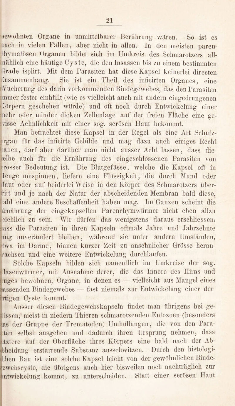 >ewohnten Organe in unmittelbarer Berührung wären. So ist es luch in vielen Fällen, aber nicht in allen. In den meisten paren¬ chymatösen Organen bildet sich im Umkreis des Schmarotzers all- uählich eine häutige Cyste, die den Insassen bis zu einem bestimmten Irade isolirt. Mit dem Parasiten hat diese Kapsel keinerlei directen Zusammenhang. Sie ist ein Tbeil des inficirten Organes, eine Wucherung des darin vorkommenden Bindegewebes, das den Parasiten immer fester einkiillt (wie es vielleicht auch mit andern eingedrungenen Körpern geschehen würde) und oft noch durch Entwickelung einer lehr oder minder dicken Zellenlage auf der freien Fläche eine ge¬ wisse Aehnlichkeit mit einer sog. serösen Haut bekommt. Man betrachtet diese Kapsel in der Regel als eine Art Schutz- rgan für das inficirte Gebilde und mag dazu auch einiges Recht kaben, darf aber darüber man nicht ausser Acht lassen, dass die- elbe auch für die Ernährung des eingeschlossenen Parasiten von rosser Bedeutung ist. Die Blutgefässe, welche die Kapsel oft in Tenge umspinnen, liefern eine Flüssigkeit, die durch Mund oder laut oder auf beiderlei Weise in den Körper des Schmarotzers Über¬ tritt und je nach der Natur der abscheidenden Membran bald diese, I ald eine andere Beschaffenheit haben mag. Im Ganzen scheint die Ernährung der eingekapselten Parenchymwürmer nicht eben allzu reichlich zu sein. Wir dürfen das wenigstens daraus erschlossen? ass die Parasiten in ihren Kapseln oftmals Jahre und Jahrzehnte mg unverändert bleiben, während sie unter andern Umständen, fcwa im Darme, binnen kurzer Zeit zu ansehnlicher Grösse heran- mchsen und eine weitere Entwickelung durchlaufen. Solche Kapseln bilden sich namentlich im Umkreise der sog. flasenwürmer, mit Ausnahme derer, die das Innere des Hirns und enges bewohnen, Organe, in denen es — vielleicht aus Mangel eines lassenden Bindegewebes — fast niemals zur Entwickelung einer der rtigen Cyste kommt. Ausser diesen Bindegewebskapseln findet man übrigens bei ge¬ wissen, meist in niedern Thieren schmarotzenden Entozoen (besonders ms der Gruppe der Trematoden) Umhüllungen, die von den Para- Den selbst ausgehen und dadurch ihren Ursprung nehmen, dass Dztere auf der Oberfläche ihres Körpers eine bald nach der Ab- bheidung erstarrende Substanz ausschwitzen. Durch den histologi- hen Bau ist eine solche Kapsel leicht von der gewöhnlichen Binde- ewebscyste, die übrigens auch hier bisweilen noch nachträglich zur ntwickelung kommt, zu unterscheiden. Statt einer serösen Haut