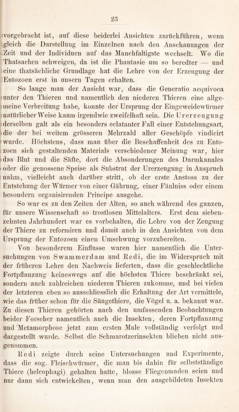 vorgebracht ist, auf diese beiderlei Ansichten zurückführen, wenn gleich die Darstellung im Einzelnen nach den Anschauungen der Zeit und der Individuen auf das Manchfaltigste wechselt. Wo die Thatsachen schweigen, da ist die Phantasie um so beredter — und eine thatsächliche Grundlage hat die Lehre von der Erzeugung der Entozoen erst in unsern Tagen erhalten. So lange man der Ansicht war, dass die Generatio aequivoca unter den Thieren und namentlich den niederen Thieren eine allge¬ meine Verbreitung habe, konnte der Ursprung der Eingeweidewürmer natürlicherweise kaum irgendwie zweifelhaft sein. Die Urerzeugung derselben galt als ein besonders eclatanter Fall einer Entstehungsart, die der bei weitem grösseren Mehrzahl aller Geschöpfe vindicirt wurde. Höchstens, dass man über die Beschaffenheit des zu Ento¬ zoen sich gestaltenden Materials verschiedener Meinung war, hier das Blut und die Säfte, dort die Absonderungen des Darmkanales oder die genossene Speise als Substrat der Urerzeugung in Anspruch nahm, vielleicht auch darüber stritt, ob der erste Anstoss zu der Entstehung der Würmer von einer Gährung, einer Fäulniss oder einem besondern organisirenden Principe ausgehe. So war es zu den Zeiten der Alten, so auch während des ganzen, für unsere Wissenschaft so trostlosen Mittelalters. Erst dem sieben¬ zehnten Jahrhundert war es Vorbehalten, die Lehre von der Zeugung der Thiere zu reformiren und damit auch in den Ansichten von dem Ursprung der Entozoen einen Umschwung vorzubereiten. Von besonderem Einflüsse waren hier namentlich die Unter¬ suchungen von S wammer dam und Ke di, die im Widerspruch mit der früheren Lehre den Nachweis lieferten, dass die geschlechtliche Fortpflanzung keineswegs auf die höchsten Thiere beschränkt sei, sondern auch zahlreichen niederen Thieren zukomme, und bei vielen der letzteren eben so ausschliesslich die Erhaltung der Art vermittele, wie das früher schon für die Säugethiere, die Vögel u. a. bekannt war. Zu diesen Thieren gehörten nach den umfassenden Beobachtungen beider Forscher namentlich auch die Insekten, deren Fortpflanzung und Metamorphose jetzt zum ersten Male vollständig verfolgt und dargestellt wurde. Selbst die Schmarotzerinsekten blieben nicht aus¬ genommen. Ke di zeigte durch seine Untersuchungen und Experimente, dass die sog. Fleisch wärmer, die man bis dahin für selbstständige Thiere (helcophagi) gehalten hatte, blosse Fliegenmaden seien und nur dann sich entwickelten, wenn man den ausgebildeten Insekten