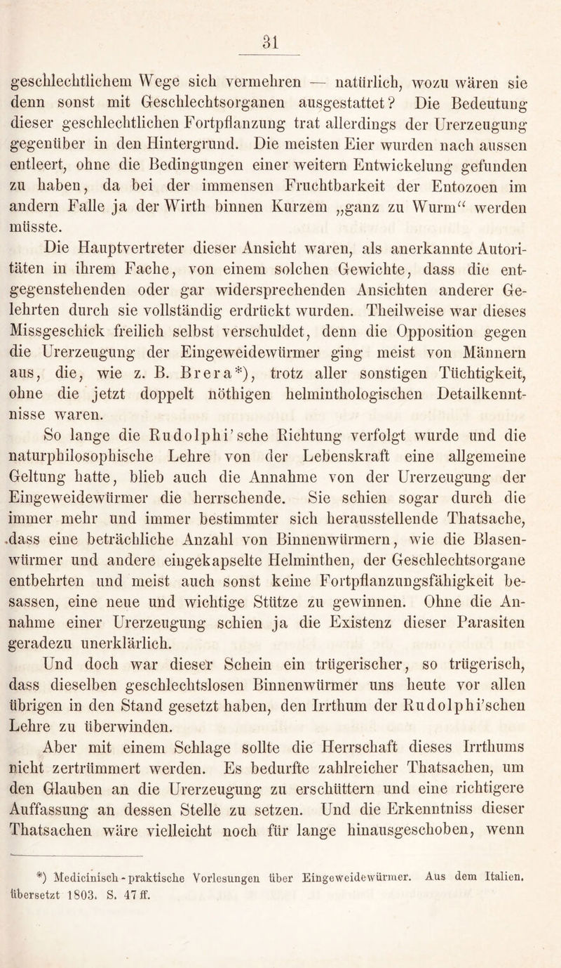 geschlechtlichem Wege sich vermehren — natürlich, wozu waren sie denn sonst mit Geschlechtsorganen ausgestattet? Die Bedeutung dieser geschlechtlichen Fortpflanzung trat allerdings der Urerzeugung gegenüber in den Hintergrund. Die meisten Eier wurden nach aussen entleert, ohne die Bedingungen einer weitern Entwickelung gefunden zu haben, da bei der immensen Fruchtbarkeit der Entozoen im andern Falle ja der Wirth binnen Kurzem „ganz zu Wurm“ werden müsste. Die Hauptvertreter dieser Ansicht waren, als anerkannte Autori¬ täten in ihrem Fache, von einem solchen Gewichte, dass die ent¬ gegenstehenden oder gar widersprechenden Ansichten anderer Ge¬ lehrten durch sie vollständig erdrückt wurden. Theilweise war dieses Missgeschick freilich selbst verschuldet, denn die Opposition gegen die Urerzeugung der Eingeweidewürmer ging meist von Männern aus, die, wie z. B. Brera*), trotz aller sonstigen Tüchtigkeit, ohne die jetzt doppelt nöthigen kelminthologiscken Detailkennt¬ nisse waren. So lange die Rudolphi’sehe Richtung verfolgt wurde und die naturphilosophische Lehre von der Lebenskraft eine allgemeine Geltung hatte, blieb auch die Annahme von der Urerzeugung der Eingeweidewürmer die herrschende. Sie schien sogar durch die immer mehr und immer bestimmter sich herausstellende Thatsache, .dass eine beträchliche Anzahl von Binnenwürmern, wie die Blasen¬ würmer und andere eingekapselte Helminthen, der Geschlechtsorgane entbehrten und meist auch sonst keine Fortpflanzungsfähigkeit be- sassen, eine neue und wichtige Stütze zu gewinnen. Ohne die An¬ nahme einer Urerzeugung schien ja die Existenz dieser Parasiten geradezu unerklärlich. Und doch war dieser Schein ein trügerischer, so trügerisch, dass dieselben geschlechtslosen Binnenwürmer uns heute vor allen übrigen in den Stand gesetzt haben, den Irrthum der Rudolphfschen Lehre zu überwinden. Aber mit einem Schlage sollte die Herrschaft dieses Irrthums nicht zertrümmert werden. Es bedurfte zahlreicher Thatsacken, um den Glauben an die Urerzeugung zu erschüttern und eine richtigere Auffassung an dessen Stelle zu setzen. Und die Erkenntniss dieser Thatsachen wäre vielleicht noch für lange hinausgeschoben, wenn *) Medicinisch - praktische Vorlesungen über Eingeweidewürmer. Aus dem Italien, übersetzt 1803. S. 47 ff.