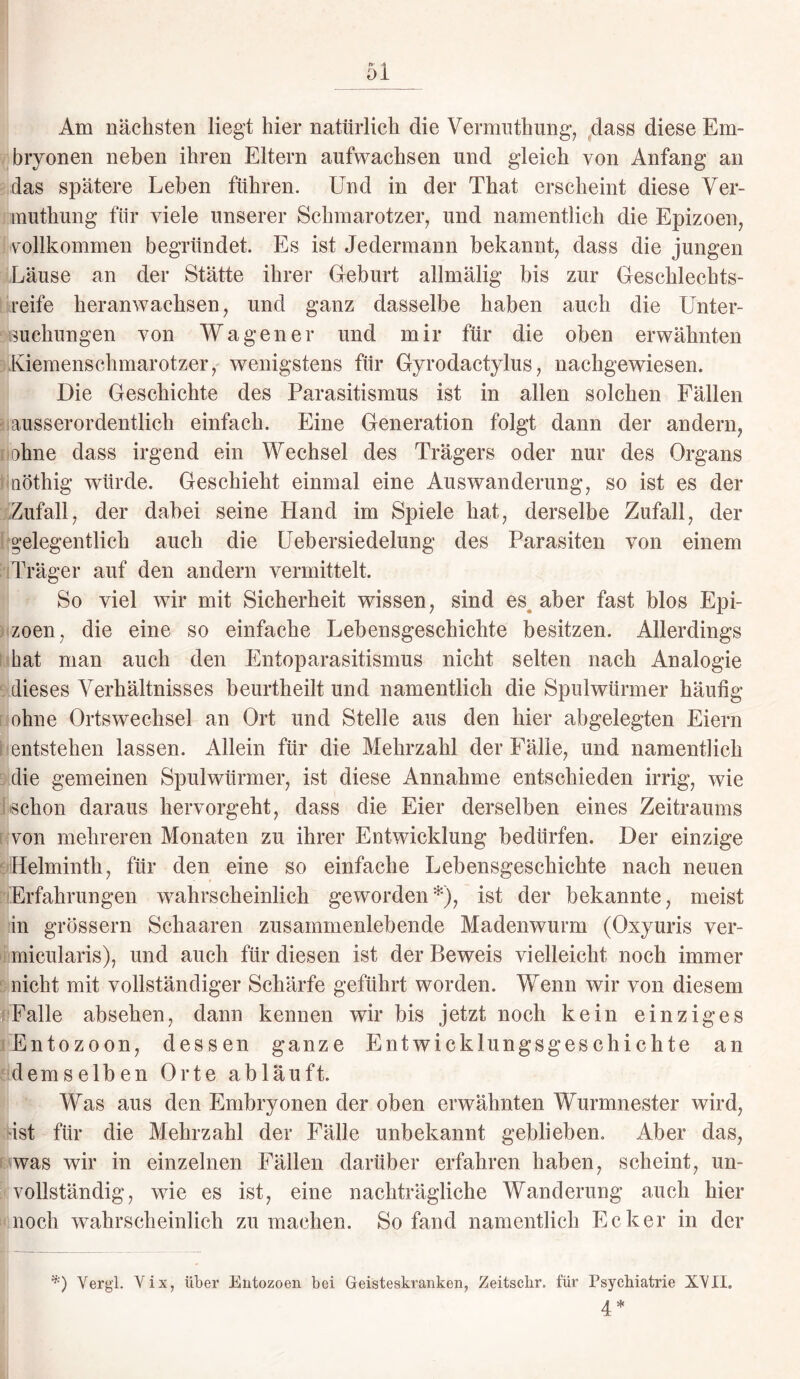 Am nächsten liegt hier natürlich die Vermuthung, dass diese Em¬ bryonen neben ihren Eltern aufwachsen und gleich von Anfang an das spätere Leben führen. Und in der That erscheint diese Ver¬ muthung für viele unserer Schmarotzer, und namentlich die Epizoen, vollkommen begründet. Es ist Jedermann bekannt, dass die jungen Läuse an der Stätte ihrer Geburt allmälig bis zur Geschlechts¬ reife heranwachsen, und ganz dasselbe haben auch die Unter¬ suchungen von Wagen er und mir für die oben erwähnten Kiemenschmarotzer, wenigstens für Gyrodactylus, nachgewiesen. Die Geschichte des Parasitismus ist in allen solchen Fällen ausserordentlich einfach. Eine Generation folgt dann der andern, ahne dass irgend ein Wechsel des Trägers oder nur des Organs iQÖthig würde. Geschieht einmal eine Auswanderung, so ist es der Zufall, der dabei seine Hand im Spiele hat, derselbe Zufall, der gelegentlich auch die Uebersiedelung des Parasiten von einem Träger auf den andern vermittelt. So viel wir mit Sicherheit wissen, sind es aber fast blos Epi¬ zoen, die eine so einfache Lebensgeschichte besitzen. Allerdings hat man auch den Entoparasitismus nicht selten nach Analogie dieses Verhältnisses beurtheilt und namentlich die Spulwürmer häufig ohne Ortswechsel an Ort und Stelle aus den hier abgelegten Eiern entstehen lassen. Allein für die Mehrzahl der Fälle, und namentlich die gemeinen Spulwürmer, ist diese Annahme entschieden irrig, wie schon daraus hervorgeht, dass die Eier derselben eines Zeitraums von mehreren Monaten zu ihrer Entwicklung bedürfen. Der einzige Helminth, für den eine so einfache Lebensgeschichte nach neuen Erfahrungen wahrscheinlich geworden*), ist der bekannte, meist in grossem Schaaren zusammenlebende Madenwurm (Oxyuris ver- micularis), und auch für diesen ist der Beweis vielleicht noch immer nicht mit vollständiger Schärfe geführt worden. Wenn wir von diesem Falle absehen, dann kennen wir bis jetzt noch kein einziges Entozoon, dessen ganze Entwicklungsgeschichte an demselben Orte abläuft. Was aus den Embryonen der oben erwähnten Wurmnester wird, Ast für die Mehrzahl der Fälle unbekannt geblieben. Aber das, was wir in einzelnen Fällen darüber erfahren haben, scheint, un¬ vollständig, wie es ist, eine nachträgliche Wanderung auch hier noch wahrscheinlich zu machen. So fand namentlich Ecker in der *) Vergl. Vix, über Entozoen bei Geisteskranken, Zeitsclir. für Psychiatrie XVII. 4 *