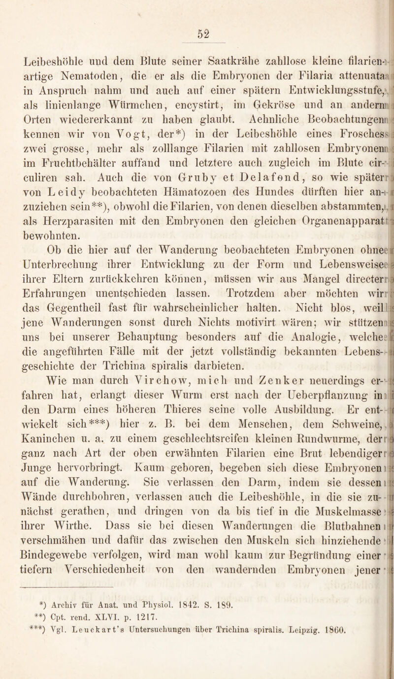 Leibeshöhle und dem Biute seiner Saatkrähe zahllose kleine filarien-i 2 artige Nematoden, die er als die Embryonen der Filaria attenuata in Anspruch nahm und auch auf einer spätem Entwicklungsstufe/ 1 als linienlange Würmchen, encystirt, im Gekröse und an andern’ Orten wiedererkannt zu haben glaubt. Aehnliche Beobachtungen! kennen wir von Vogt, der*) in der Leibeshöhle eines Froschess i zwei grosse, mehr als zolllange Filarien mit zahllosen Embryonen^ im Frachtbehälter auffand und letztere auch zugleich im Blute cir- culiren sah. Auch die von Gruby et Delafond, so wie später von Leidy beobachteten Hämatozoen des Hundes dürften hier an-i j zuziehen sein**), obwohl die Filarien, von denen dieselben abstammten, 1 1 als Herzparasiten mit den Embryonen den gleichen Organenapparat bewohnten. Ob die hier auf der Wanderung beobachteten Embryonen ohnet Unterbrechung ihrer Entwicklung zu der Form und Lebensweisen ihrer Eltern zurückkehren können, müssen wir aus Mangel directer ) Erfahrungen unentschieden lassen. Trotzdem aber möchten wir das Gegentheil fast für wahrscheinlicher halten. Nicht blos, weil jene Wanderungen sonst durch Nichts motivirt wären; wir stützen s uns bei unserer Behauptung besonders auf die Analogie, welcher(j die angeführten Fälle mit der jetzt vollständig bekannten Lebens- aj geschichte der Trichina spiralis darbieten. Wie man durch Virchow, mich und Zenker neuerdings er- j fahren hat, erlangt dieser Wurm erst nach der Ueberpflanzung iniijj den Darm eines höheren Thieres seine volle Ausbildung. Er ent- i wickelt sich ***) hier z. B. bei dem Menschen, dem Schweine, Kaninchen u. a. zu einem geschlechtsreifen kleinen Rundwurme, dem ganz nach Art der oben erwähnten Filarien eine Brat lebendigerr:< Junge hervorbringt. Kaum geboren, begeben sich diese Embryonen auf die Wanderung. Sie verlassen den Darm, indem sie dessenil Wände durchbohren, verlassen auch die Leibeshöhle, in die sie zu¬ nächst gerathen, und dringen von da bis tief in die Muskelmasse ihrer Wirthe. Dass sie bei diesen Wanderungen die Blutbahnen 1 verschmähen und dafür das zwischen den Muskeln sich hinziehende Bindegewebe verfolgen, wird man wohl kaum zur Begründung einer tiefem Verschiedenheit von den wandernden Embryonen jener *) Archiv für Anat. und Physiol. 1842. S. 189. **) Cpt. rend. XLVI. p. 1217. '***) Vgl. Leuch art’s Untersuchungen über Trichina spiralis. Leipzig. 1860.