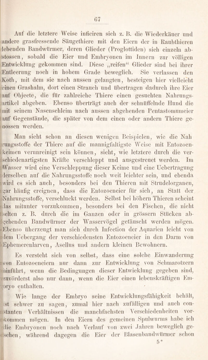 G 7 Auf die letztere Weise inficiren sich z. B. die Wiederkäuer und andere grasfressende Säugethiere mit den Eiern der in Raubthieren lebenden Bandwürmer, deren Glieder (Proglottiden) sieb einzeln ab- stossen, sobald die Eier und Embryonen im Innern zur völligen Entwicklung gekommen sind. Diese „reifen“ Glieder sind bei ihrer Entleerung noch in hohem Grade beweglich. Sie verlassen den Koth, mit dem sie nach aussen gelangten, besteigen hier vielleicht einen Grashalm, dort einen Strauch und übertragen dadurch ihre Eier auf Objecte, die für zahlreiche Thiere einen gesuchten Nahrungs¬ artikel abgeben. Ebenso überträgt auch der schnüffelnde Hund die mit seinem Nasenschleim nach aussen abgehenden Pentastomumeier auf Gegenstände, die später von dem einen oder andern Thiere ge¬ flossen werden. Man sieht schon an diesen wenigen Beispielen, wie die Nah rungsstoffe der Thiere auf die mannigfaltigste Weise mit Entozoen- keimen verunreinigt sein können, sieht, wie letztere durch die ver¬ schiedenartigsten Kräfte verschleppt und ausgestreuet werden. Im Wasser wird eine Verschleppung dieser Keime und eine Uebertragung derselben auf die Nahrungsstoffe noch weit leichter sein, und ebenda i.wird es sich auch, besonders bei den Thieren mit Strudelorganen, gar häufig ereignen, dass die Entozoeneier für sich, an Statt der Nahrungsstoffe, verschluckt werden. Seihst hei hohem Thieren scheint las mitunter vorzukommen, besonders hei den Fischen, die nicht selten z. B. durch die im Ganzen oder in grossem Stücken ab¬ gehenden Bandwürmer der Wasservögel getäuscht werden mögen. Ebenso üherzeugt man sich durch Infection der Aquarien leicht von lern Uebergang der verschiedensten Entozoeneier in den Darm von Ephemerenlarven, Asellus und andern kleinen Bewohnern. IEs versteht sich von seihst, dass eine solche Einwanderung ron Entozoeneiern nur dann zur Entwicklung von Schmarotzern umführt, wenn die Bedingungen dieser Entwicklung gegeben sind, zuvörderst also nur dann, wenn die Eier einen lebenskräftigen Em¬ bryo enthalten. Wie lange der Embryo seine Entwicklungsfähigkeit behält, .ist schwer zu sagen, zumal hier nach zufälligen und auch con- Btanten Verhältnissen die manchfachsten Verschiedenheiten Vor¬ kommen mögen. In den Eiern des gemeinen Spulwurms habe ich jilie Embryonen noch nach Verlauf von zwei Jahren beweglich ge¬ sehen, während dagegen die Eiei’ der Blasenbandwürmer schon 5*