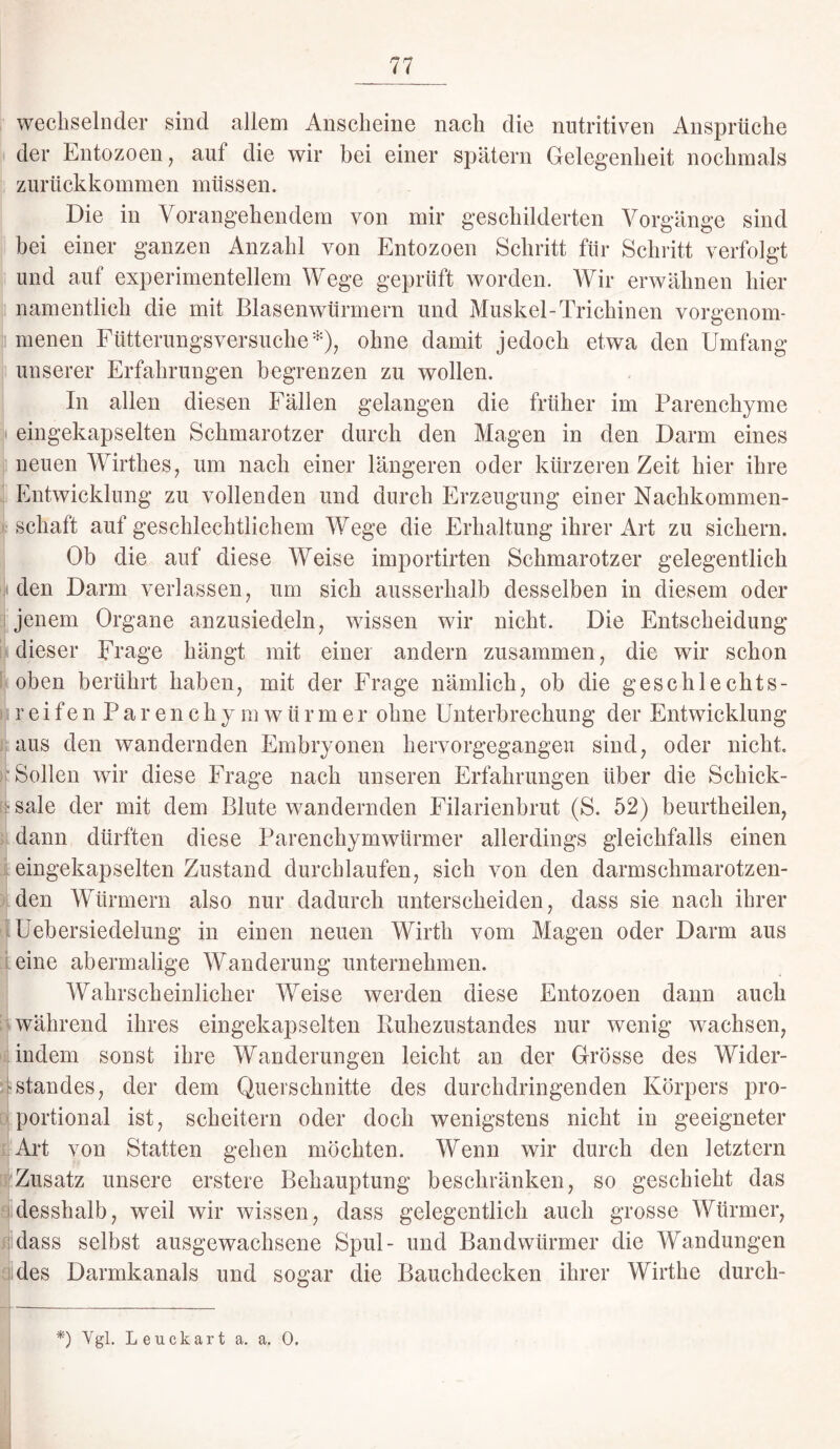 wechselnder sind allem Anscheine nach die nutritiven Ansprüche der Entozoen, aut die wir bei einer spätem Gelegenheit nochmals zurückkommen müssen. Die in Vorangehendem von mir geschilderten Vorgänge sind bei einer ganzen Anzahl von Entozoen Schritt für Schritt verfolgt und auf experimentellem Wege geprüft worden. Wir erwähnen hier namentlich die mit Blasenwürmern und Muskel-Trichinen vorgenom¬ menen Fütterungsversuche*), ohne damit jedoch etwa den Umfang unserer Erfahrungen begrenzen zu wollen. In allen diesen Fällen gelangen die früher im Parenchyme eingekapselten Schmarotzer durch den Magen in den Darm eines neuen Wirthes, um nach einer längeren oder kürzeren Zeit hier ihre Entwicklung zu vollenden und durch Erzeugung einer Nachkommen¬ schaft auf geschlechtlichem Wege die Erhaltung ihrer Art zu sichern. Ob die auf diese Weise importirten Schmarotzer gelegentlich den Darm verlassen, um sich ausserhalb desselben in diesem oder jenem Organe anzusiedeln, wissen wir nicht. Die Entscheidung dieser Frage hängt mit einer andern zusammen, die wir schon oben berührt haben, mit der Frage nämlich, ob die geschlechts¬ reif e n P a r e n c h y m w ü r m e r ohne Unterbrechung der Entwicklung aus den wandernden Embryonen hervorgegangen sind, oder nicht. [ Sollen wir diese Frage nach unseren Erfahrungen über die Schick- • sale der mit dem Blute wandernden Filarienbrut (S. 52) beurtkeilen, idann dürften diese Parenchymwürmer allerdings gleichfalls einen eingekapselten Zustand durchlaufen, sich von den darmschmarotzen¬ den Würmern also nur dadurch unterscheiden, dass sie nach ihrer Uebersiedelung in einen neuen Wirth vom Magen oder Darm aus eine abermalige Wanderung unternehmen. Wahrscheinlicher Weise werden diese Entozoen dann auch während ihres eingekapselten Ruhezustandes nur wenig wachsen, indem sonst ihre Wanderungen leicht an der Grösse des Wider- Standes, der dem Querschnitte des durchdringenden Körpers pro¬ portional ist, scheitern oder doch wenigstens nicht in geeigneter Art von Statten gehen möchten. Wenn wir durch den letztem Zusatz unsere erstere Behauptung beschränken, so geschieht das desshalb, weil wir wissen, dass gelegentlich auch grosse Würmer, dass selbst ausgewachsene Spul- und Bandwürmer die Wandungen des Darmkanals und sogar die Bauchdecken ihrer Wirthe durcli- *) Vgl. Leuckart a. a. 0.