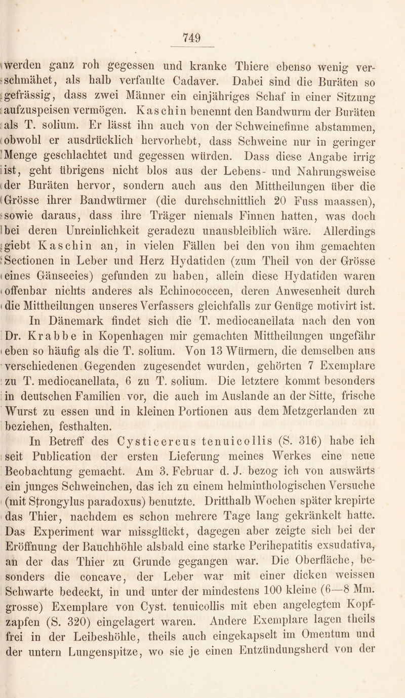 werden ganz roh gegessen und kranke Tbiere ebenso wenig ver¬ schmähet , als halb verfaulte Cadaver. Dabei sind die Buräten so gefrässig, dass zwei Männer ein einjähriges Schaf in einer Sitzung aufzuspeisen vermögen. Kaschin benennt den Bandwurm der Buräten als T. solium. Er lässt ihn auch von der Schweinefinne abstammen, obwohl er ausdrücklich hervorhebt, dass Schweine nur in geringer Menge geschlachtet und gegessen würden. Dass diese Angabe irrig ist, geht übrigens nicht blos aus der Lebens- und Nahrungsweise der Buräten hervor, sondern auch aus den Mittheilungen über die Grösse ihrer Bandwürmer (die durchschnittlich 20 Fuss maassen), sowie daraus, dass ihre Träger niemals Finnen hatten, was doch bei deren Unreinlichkeit geradezu unausbleiblich wäre. Allerdings .giebt Kasch in an, in vielen Fällen bei den von ihm gemachten 'Sectionen in Leber und Herz Hydatiden (zum Theil von der Grösse eines Gänseeies) gefunden zu haben, allein diese Hydatiden waren * offenbar nichts anderes als Echinococcen, deren Anwesenheit durch die Mittheilungen unseres Verfassers gleichfalls zur Genüge motivirt ist. In Dänemark findet sich die T. mediocanellata nach den von Dr. Krabbe in Kopenhagen mir gemachten Mittheilungen ungefähr • eben so häufig als die T. solium. Von 13 Würmern, die demselben aus verschiedenen Gegenden zugesendet wurden, gehörten 7 Exemplare zu T. mediocanellata, 6 zu T. solium. Die letztere kommt besonders in deutschen Familien vor, die auch im Auslande an der Sitte, frische Wurst zu essen und in kleinen Portionen aus dem Metzgerlanden zu beziehen, festhalten. In Betreff des Cysticercus tenuicollis (S. 316) habe ich seit Publication der ersten Lieferung meines Werkes eine neue Beobachtung gemacht. Am 3. Februar d. J. bezog ich von auswärts ein junges Schweinchen, das ich zu einem helmintkologischen Versuche (mit Strongylus paradoxus) benutzte. Dritthalb Wochen später krepirte das Thier, nachdem es schon mehrere Tage lang gekränkelt hatte. Das Experiment war missglückt, dagegen aber zeigte sich bei der Eröffnung der Bauchhöhle alsbald eine starke Perihepatitis exsudativa, an der das Thier zu Grunde gegangen war. Die Oberfläche, be¬ sonders die concave, der Leber war mit einer dicken weissen Schwarte bedeckt, in und unter der mindestens 100 kleine (6—8 Mm. grosse) Exemplare von Cyst. tenuicollis mit eben angelegtem Kopf¬ zapfen (S. 320) eingelagert waren. Andere Exemplare lagen theils frei in der Leibeshöhle, theils auch eingekapselt im Omentum und der untern Lungenspitze, wo sie je einen Entzündungsherd von der