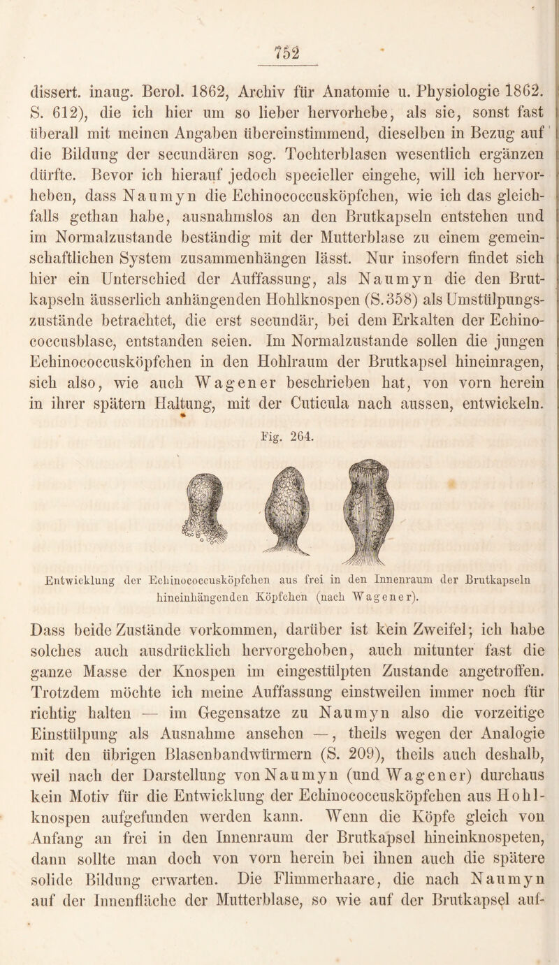 dissert. inang. Berol. 1862, Archiv für Anatomie u. Physiologie 1862. S. 612), die ich hier lim so lieber hervorhebe, als sie, sonst fast überall mit meinen Angaben übereinstimmend, dieselben in Bezug auf j die Bildung der secundären sog. Tochterblasen wesentlich ergänzen dürfte. Bevor ich hierauf jedoch specieller eingehe, will ich hervor¬ heben, dass Naumyn die Echinococcusköpfchen, wie ich das gleich¬ falls gethan habe, ausnahmslos an den Brutkapseln entstehen und im Normalzustände beständig mit der Mutterblase zu einem gemein¬ schaftlichen System Zusammenhängen lässt. Nur insofern findet sich hier ein Unterschied der Auffassung, als Naumyn die den Brut¬ kapseln äusserlich anhängenden Hohlknospen (S.358) als Umstülpungs¬ zustände betrachtet, die erst secundär, bei dem Erkalten der Echino¬ coccusblase, entstanden seien. Im Normalzustände sollen die jungen Echinococcusköpfchen in den Hohlraum der Brutkapsel hineinragen, sich also, wie auch Wagen er beschrieben hat, von vorn herein in ihrer spätem Haltung, mit der Cuticula nach aussen, entwickeln. Eig. 264. Entwicklung der Ecliinococcnsköpfchen aus frei in den Innenraum der Jßrutkapseln hineinliängenden Köpfchen (nach Wagen er). Dass beide Zustände Vorkommen, darüber ist kein Zweifel; ich habe solches auch ausdrücklich hervorgehoben, auch mitunter fast die ganze Masse der Knospen im eingestülpten Zustande angetroffen. Trotzdem möchte ich meine Auffassung einstweilen immer noch für richtig halten — im Gegensätze zu Naumyn also die vorzeitige Einstülpung als Ausnahme ansehen —, theils wegen der Analogie mit den übrigen Blasenbandwürmern ($. 209), theils auch deshalb, weil nach der Darstellung von Naumyn (und Wagen er) durchaus kein Motiv für die Entwicklung der Echinococcusköpfchen aus Hohl¬ knospen aufgefunden werden kann. Wenn die Köpfe gleich von Anfang an frei in den Innenraum der Brutkapsel hineinknospeten, dann sollte man doch von vorn herein bei ihnen auch die spätere solide Bildung erwarten. Die Flimmerhaare, die nach Naumyn auf der Innenfläche der Mutterblase, so wie auf der Brutkapsel auf-