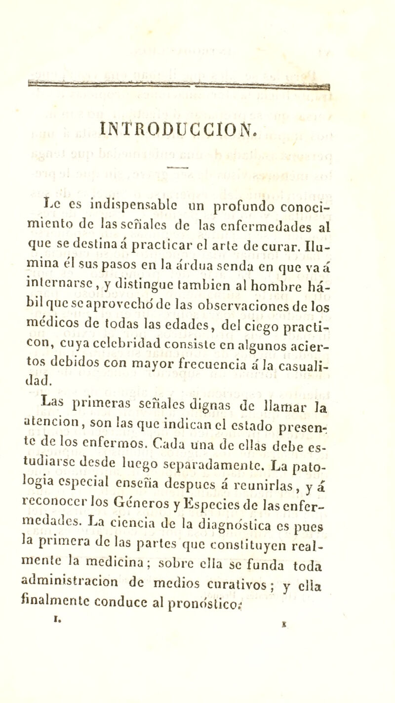 INTRODUCCION. Le es indispensable un profundo conoci- miento de las señales de las enfermedades al que se destina á practicar cl arte de curar. Ilu- mina él sus pasos en la ardua senda en que vaá intei narsc , y distingue también al hombre há- bil que se aprovecho de las observaciones de los médicos de todas las edades, del ciego practi- cón, cuya celebridad consiste en algunos acier- tos debidos con mayor frecuencia á Ja casuali- dad. Las primeras señales dignas de llamar Ja atención, son ¡as que indican el estado presen- te de los enfermos. Cada una de ellas debe es- tudiarse desde luego separadamente. La pato- logía especial enseña después á reunirías, y á reconocerlos Géneros y Especies de las enfer- medades. La ciencia de la diagnostica es pues la pi i mera de las partes que constituyen real- mente la medicina ; sobre ella se funda toda administración de medios curativos; y ella finalmente conduce al pronostico;