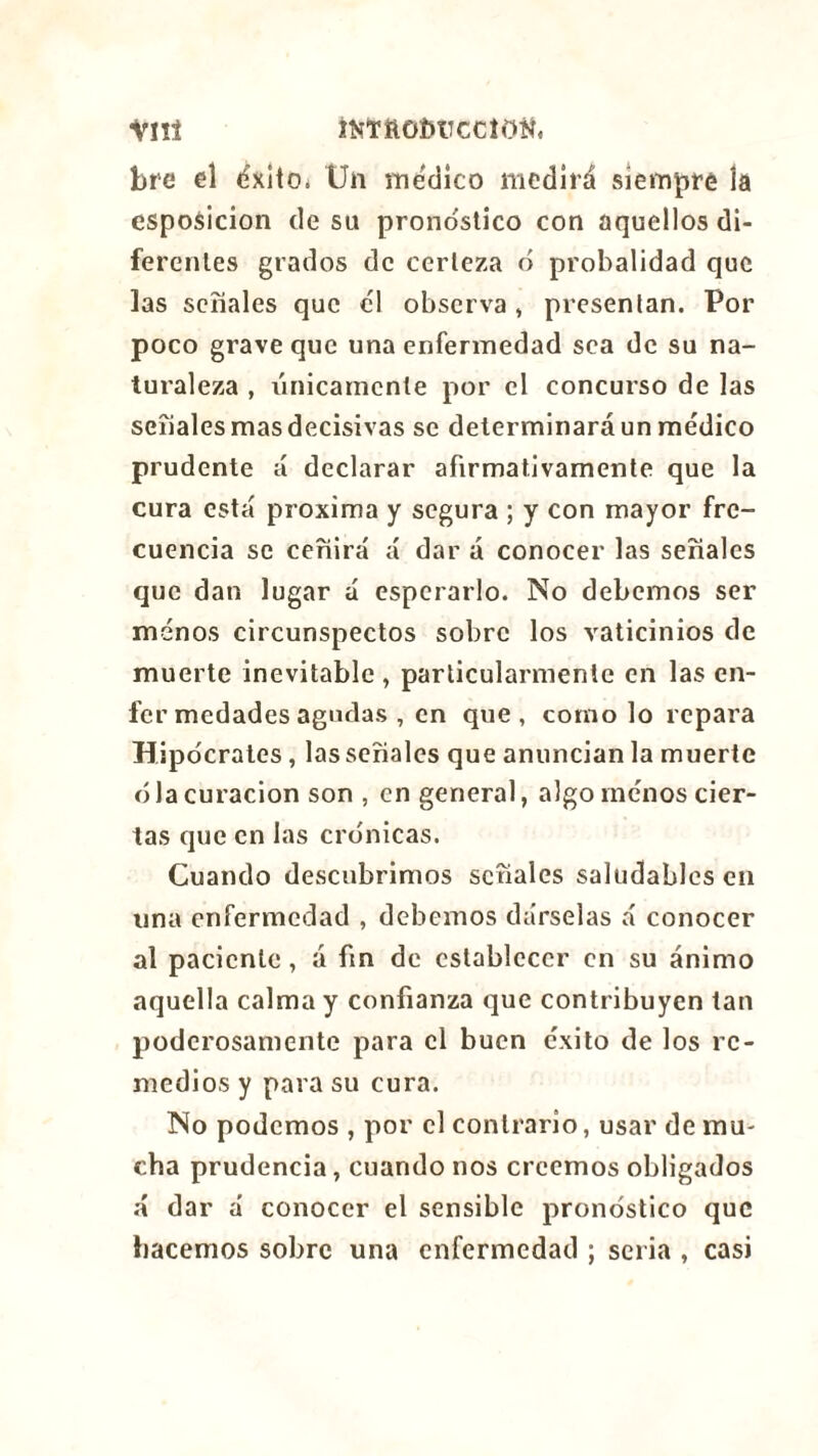 îîîTftOMTCClOîi, Vnt bre el éxito* Un medico medirá siempre îa esposicion de su pronostico con aquellos di- ferentes grados de certeza ó probalidad que las señales que el observa , presentan. Por poco grave que una enfermedad sea de su na- turaleza , Vínicamente por el concurso de las señales mas decisivas se determinará un médico prudente á declarar afirmativamente que la cura está próxima y segura ; y con mayor fre- cuencia se ceñirá á dar á conocer las señales que dan lugar á esperarlo. No debemos ser menos circunspectos sobre los vaticinios de muerte inevitable , particularmente en las en- fer medades agudas , en que, corno lo repara Hipócrates, las señales que anuncian la muerte ó la curación son , en general, algo menos cier- tas que en las crónicas. Cuando descubrimos señales saludables en una enfermedad , debemos dárselas á conocer al paciente , á fin de establecer en su ánimo aquella calma y confianza que contribuyen tan poderosamente para el buen éxito de los re- medios y para su cura. No podemos , por el contrario, usar de mu- cha prudencia, cuando nos creemos obligados á dar á conocer el sensible pronóstico que hacemos sobre una enfermedad ; seria , casi