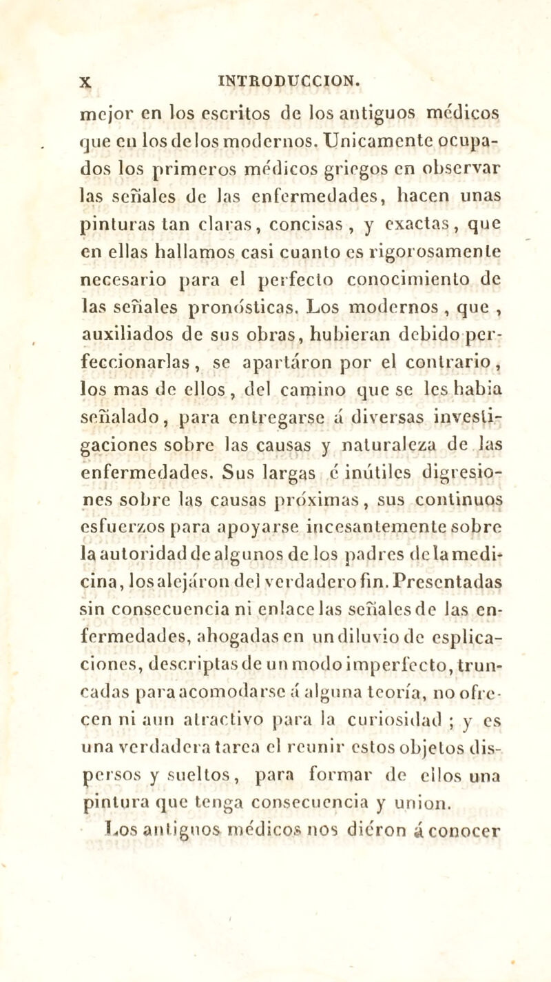 mejor en los escritos de los antiguos médicos que en los délos modernos. Unicamente ocupa- dos los primeros médicos griegos en observar las señales de las enfermedades, hacen unas pinturas tan claras, concisas, y exactas, que en ellas hallamos casi cuanto es rigorosamente necesario para el perfecto conocimiento de las seriales pronosticas. Los modernos , que , auxiliados de sus obras, hubieran debido per- feccionarlas, se apartaron por el contrario, los mas de ellos, del camino que se les había señalado, para entregarse á diversas investi- gaciones sobre las causas y naturaleza de las enfermedades. Sus largas é inútiles digresio- nes sobre las causas próximas, sus continuos esfuerzos para apoyarse incesantemente sobre la autoridad de algunos de los padres de la medi- cina, los alejaron del verdadero fin. Presentadas sin consecuencia ni enlácelas señales de las en- fermedades, abogadas en undiluviodc espira- ciones, descriptas de un modo imperfecto, trun- cadas para acomodarse á alguna teoría, no ofre- cen ni aun atractivo para la curiosidad ; y es una verdadera tarca el reunir estos objetos dis- persos y sueltos , para formar de ellos una pintura que tenga consecuencia y union. Los antiguos médicos nos dieron ¿conocer