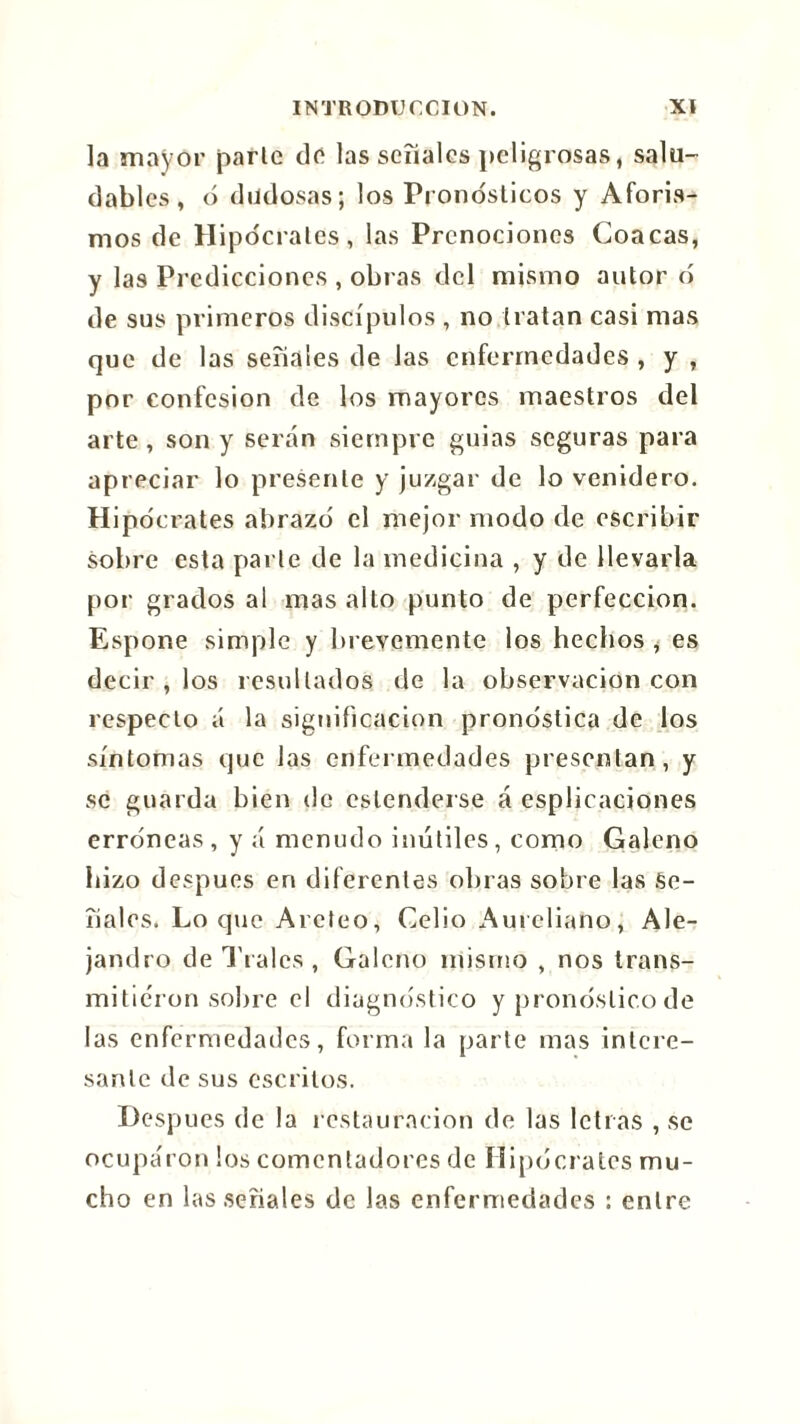 la mayor parle de las señales peligrosas, salu- dables, ó dudosas; los Pronósticos y Aforis- mos de Hipócrates, las Prenociones Coacas, y las Predicciones , obras del mismo autor ó de sus primeros discípulos , no tratan casi mas que de las señales de las enfermedades , y , por confesión de los mayores maestros del arte, son y serán siempre guias seguras para apreciar lo presente y juzgar de lo venidero. Hipócrates abrazó el mejor modo de escribir sobre esta parle de la medicina , y de llevarla por grados al mas alto punto de perfección. Espone simple y brevemente los hechos , es decir , los resultados de la observación con respecto á la significación pronostica de los síntomas que las enfermedades presentan, y se guarda bien de estenderse á esplicaciones erróneas, y á menudo inútiles, como Galeno hizo después en diferentes obras sobre las Se- ñales. Loque Areteo, Celio Aureliano, Ale- jandro de Traies , Galeno mismo , nos trans- mitieron sobre el diagnóstico y pronóstico de las enfermedades, forma la parte mas intere- sante de sus escritos. Después de la restauración de las letras , se ocupa'ron los comentadores de Hipócrates mu- cho en las señales de las enfermedades : entre