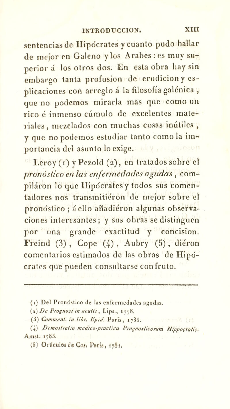 sentencíasele Hipócrates y cuanto pudo hallar de mejor en Galeno y los Arabes : es muy su- perior á los otros dos. En esta obra hay sin embargo tanta profusion de erudición y es- piraciones con arreglo á la filosofía galénica , que no podemos mirarla mas que como un rico é inmenso cúmulo de excelentes mate- riales, mezclados con muchas cosas inútiles , y que no podemos estudiar tanto como la im-* portancia del asunto lo exige. Leroy (i) y Pezold (2), en tratados sobre el pronóstico en las enfermedades agudas , com- pilaron lo que Hipócrates y todos sus comen- tadores nos transmitieron de mejor sobre el pronóstico ; cí ello añadieron algunas observa- ciones interesantes; y sus obras se distinguen por una grande exactitud y concision. Freind (3) , Cope (4) , Aubry (5), dieron comentarios estimados de las obras de Hipó- crates que pueden consultarse con fruto. (1) Del Pronóstico de las enfermedades agudas. (a) De Prognosi in acutis, Lips., 1778. (3) Comment, in lil/r. Epid. Paris, 1735. (4) Demos!ratio médico-practica Prognosticorum flippoçratis, Amst. 178a, (5) Oráculos t’c Coí< Paris, t;8i,