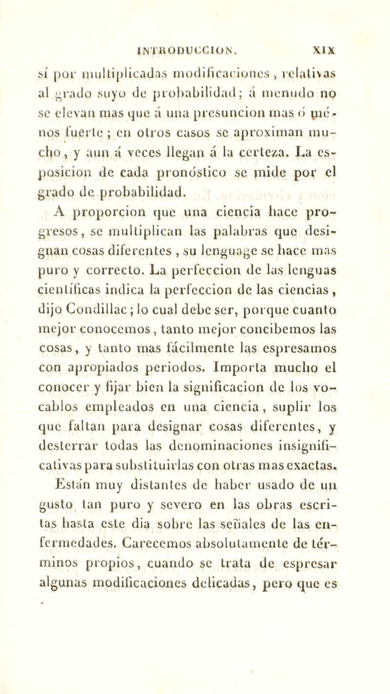 sí por multiplicadas modificaciones, relativas al grado suyo de probabilidad; á menudo no se elevan mas que á una presunción mas o pié- nos fuerte ; en otros casos se aproximan mu- cho , y aun á veces llegan á la certeza. La es- posicion de cada pronóstico se mide por el grado de probabilidad. A proporción que una ciencia hace pro- gresos, se multiplican las palabras que desi- gnan cosas diferentes , su lenguage se hace mas puro y correcto. La perfección de las lenguas científicas indica la perfección de las ciencias, dijo Condillac ; lo cual debe ser, porque cuanto mejor conocemos, tanto mejor concibemos las cosas, y tanto mas fácilmente las espresamos con apropiados periodos. Importa mucho el conocer y fijar bien la significación de los vo- cablos empleados en una ciencia , suplir ios que faltan para designar cosas diferentes, y desterrar todas las denominaciones insignifi- cativas para substituirlas con otras mas exactas. Están muy distantes de haber usado de un gusto tan puro y severo en las obras escri- tas hasta este dia sobre las señales de las en- fermedades. Carecemos absolutamente de tér- minos propios, cuando se trata de espresar algunas modificaciones delicadas, pero que es