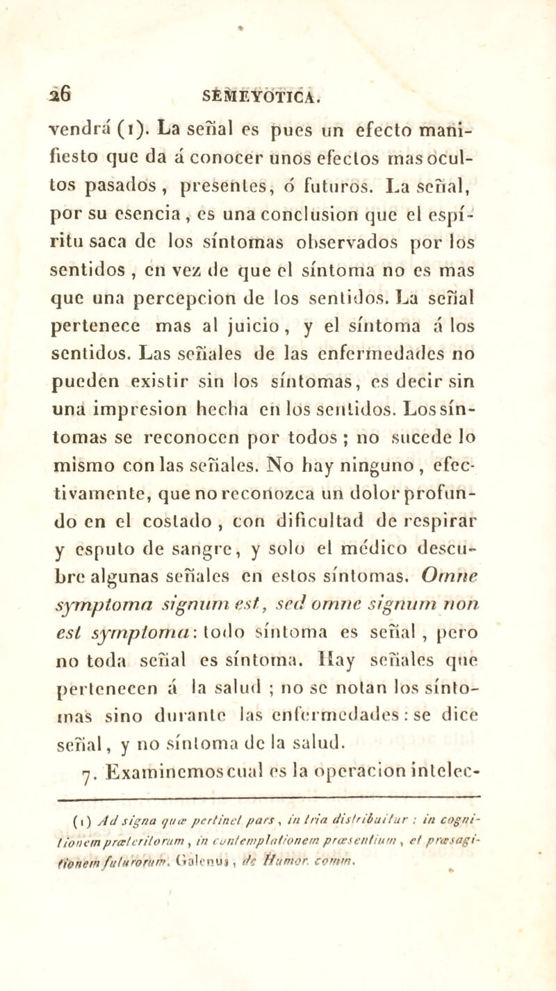 vendra (i). La serial es pues un efecto mani- fiesto que da á conocer unos efectos mas ocul- tos pasados, presentes, ó futuros. La señal, por su esencia , es una conclusion que el espí- ritu saca de los síntomas observados por los sentidos , en vez de que el síntoma no es mas que una percepción de los sentidos. La señal pertenece mas al juicio, y el síntoma á los sentidos. Las señales de las enfermedades no pueden existir sin los síntomas, es decir sin una impresión hecha en los sentidos. Los sín- tomas se reconocen por todos ; no sucede lo mismo con las señales. No hay ninguno , efec- tivamente, que no reconozca un dolor profun- do en el costado , con dificultad de respirar y esputo de sangre, y solo el médico descu- bre algunas señales en estos síntomas. Ornne symptoma signurn est,, sed omne signum non est syrnpioma: todo síntoma es señal, pero no toda señal es síntoma. Hay señales que pertenecen á la salud ; no se notan los sínto- mas sino durante las enfermedades : se dice señal, y no síntoma de la salud. 7. Examincmoscual es la operación intclec- (1) Ad signa i/ute perlinct pars , in tria distribuí t¿ir : in cogrn- tioncmprœtcritorum , in cuntemplationem priesentium , et pnesagi- fionem futuroram. Galenuj, de Humor, comm.