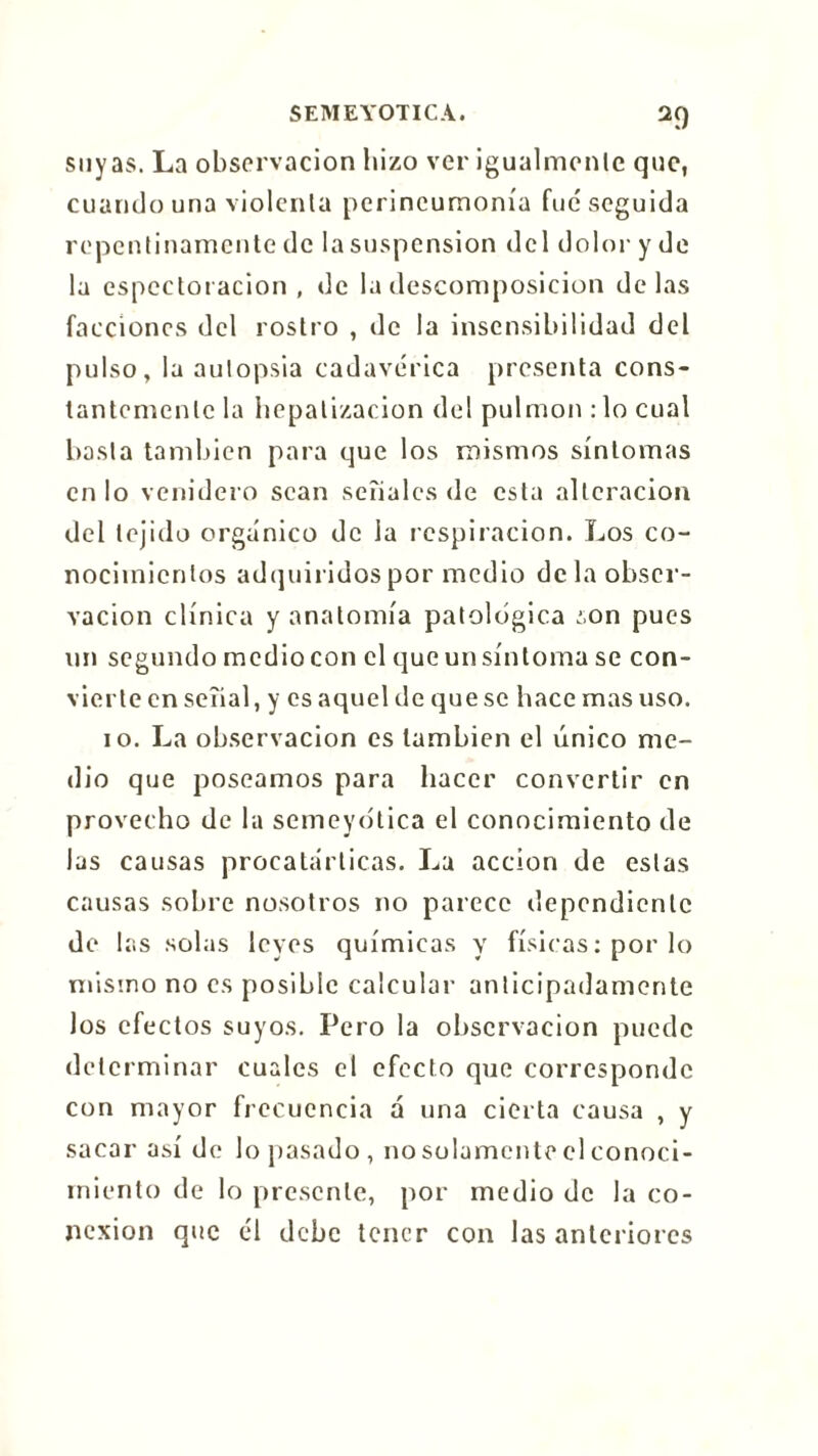 suyas. La observación hizo ver igualmente que, cuando una violenta perineumonía fue seguida repentinamente de la suspension del dolor y de la espcctot ación , de la descomposición délas facciones del rostro , de la insensibilidad del pulso, la autopsia cadavérica presenta cons- tantemente la hepatizacion del pulmón : lo cual basta también para que los mismos síntomas en lo venidero sean seîialcs de esta alteración del tejido orgánico de la respiración. Los co- nocimientos adquiridos por medio déla obser- vación clínica y anatomía patológica ¿on pues un segundo medio con el que un síntoma se con- vierte en señal, y es aquel de queso hace mas uso. io. La observación es también el único me- dio que poseamos para hacer convertir en provecho de la semeyótica el conocimiento de las causas procatárticas. La acción de estas causas sobre nosotros no parece dependiente de las solas leyes químicas y físicas : por lo misino no es posible calcular anticipadamente los efectos suyos. Pero la observación puede determinar cuales el efecto que corresponde con mayor frecuencia á una cierta causa , y sacar así de lo pasado , no solamente el conoci- miento de lo presente, por medio de la co- nexión que él debe tener con las anteriores