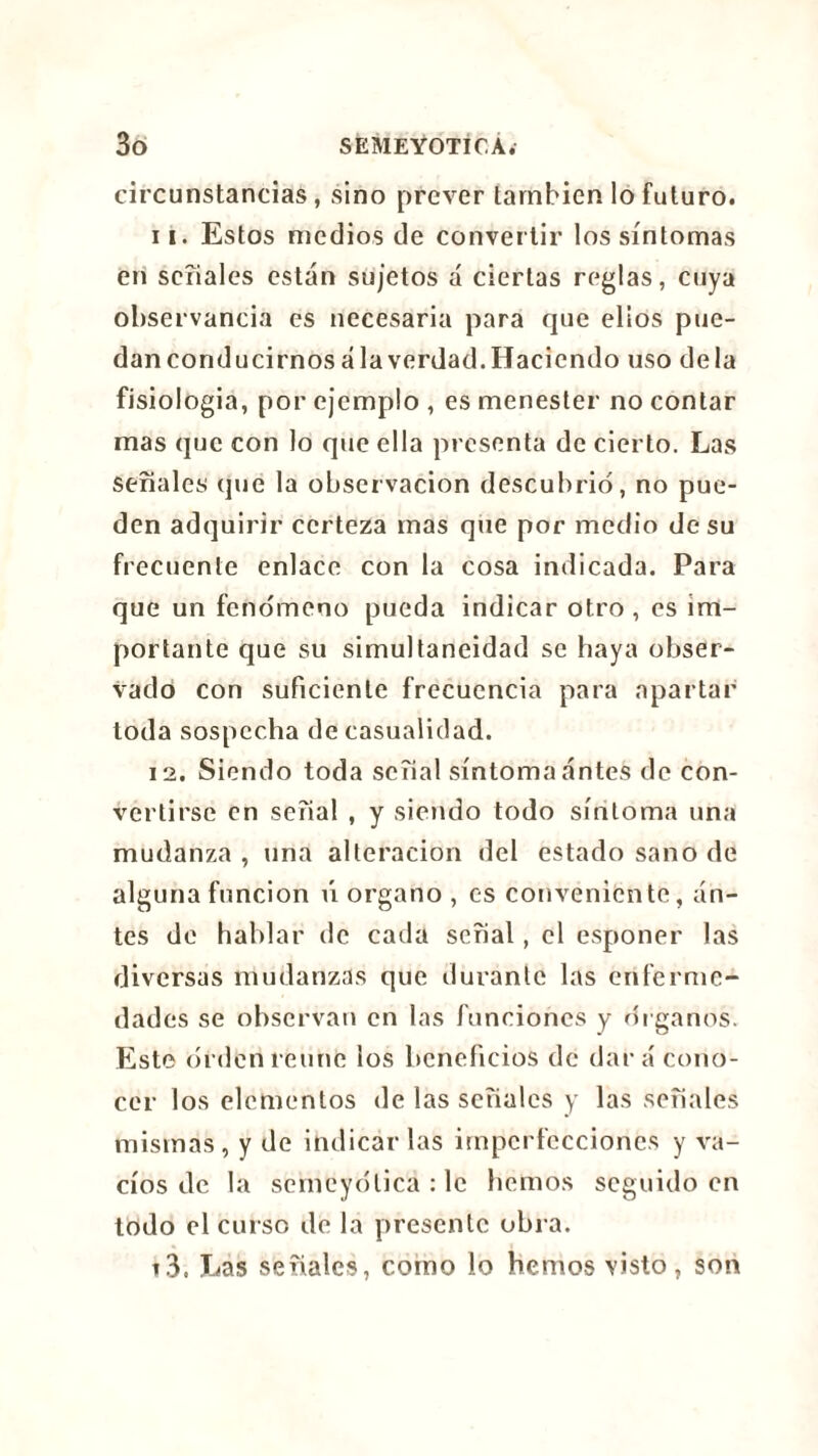 circunstancias, sino prever también lo futuro. i i. Estos medios de convertir los síntomas en seíiales están sujetos á ciertas reglas, cuya observancia es necesaria para que ellos pue- dan conducirnos ala verdad. Haciendo uso déla fisiología, por ejemplo , es menester no contar mas que con lo que ella presenta de cierto. Las señales que la observación descubrió, no pue- den adquirir certeza mas que por medio de su frecuente enlace con la cosa indicada. Para que un fenómeno pueda indicar otro , es im- portante que su simultaneidad se haya obser- vado con suficiente frecuencia para apartar toda sospecha de casualidad. 12. Siendo toda señal síntoma antes de con- vertirse en señal , y siendo todo síntoma una mudanza , una alteración del estado sano de alguna función ú organo , es conveniente, an- tes de hablar de cada señal, el esponer las diversas mudanzas que durante las enferme- dades se observan en las funciones y óiganos. Este orden reúne los beneficios de dará cono- cer los elementos de las señales y las señales mismas, y de indicarlas imperfecciones y va- cíos de la semeyólica : le hemos seguido en todo el curso de la presente obra. 13. Las señales, como lo hemos visto, son