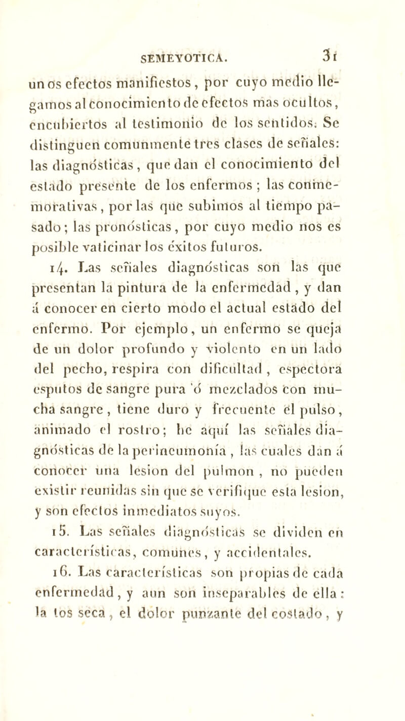 3 í un os efectos manifiestos , por cuyo medio lle- gamos al conocimiento de efectos mas ocultos, encubiertos al testimonio de los sentidos; Se distinguen comunmente tres clases de seriales: las diagnósticas, quedan el conocimiento del estado presente de los enfermos ; las conme- morativas, por las que subimos al tiempo pa- sado; las pronosticas, por cuyo medio nos es posible vaticinar los e'xitos futuros. i\. Las señales diagnósticas son las que presentan la pintur a de la enfermedad , y dan á conocer en cierto modo el actual estado del enfermo. Por ejemplo, un enfermo se queja de un dolor profundo y violento en un lado del pecho, respira con dificultad , espectora esputos desangre pura ó mezclados Con mu- cha sangre , tiene duro y frecuente el pulso, animado el rostro; he aquí las señales dia- gnósticas de la perineumonía , las cuales dan á conocer una lesión del pulmón , no pueden existir reunidas sin que se verifique esta lesión, y son efectos inmediatos suyos. 15. Las señales diagnósticas se dividen en características, comunes, y accidentales. 16. Las características son propias de cada enfermedad, y aun son inseparables de ella: la los seca, el dolor punzante del costado, y