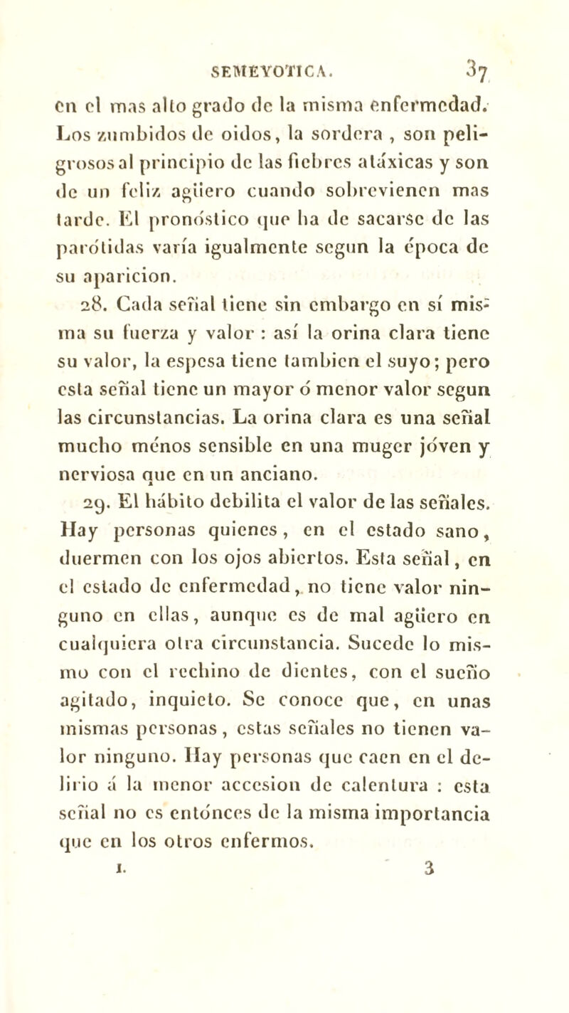 on cl mas alio grado de la misma enfermedad. Los zumbidos de oidos, la sordera , son peli- grosos al principio de las fiebres atóxicas y son de un feliz agüero cuando sobrevienen mas larde. El pronóstico que ha de sacarse de las parótidas varía igualmente según la época de su aparición. 28. Cada señal tiene sin embargo en sí mis- ma su fuerza y valor : así la orina clara tiene su valor, la espesa tiene también el suyo; pero esta señal tiene un mayor ó menor valor según las circunstancias. La orina clara es una seíial mucho menos sensible en una muger joven y nerviosa nuc en un anciano. A 29. El hábito debilita el valor de las señales. Hay personas quienes, en el estado sano, duermen con los ojos abiertos. Esta serial, en el estado de enfermedadno tiene valor nin- guno en ellas, aunque es de mal agüero en cualquiera otra circunstancia. Sucede lo mis- mo con el rechino de dientes, con el sueño agitado, inquieto. Se conoce que, en unas mismas personas, estas señales no tienen va- lor ninguno. Hay personas que caen en el de- lirio á la menor accesión de calentura : esta señal no es entonces de la misma importancia que en los otros enfermos. 1. a