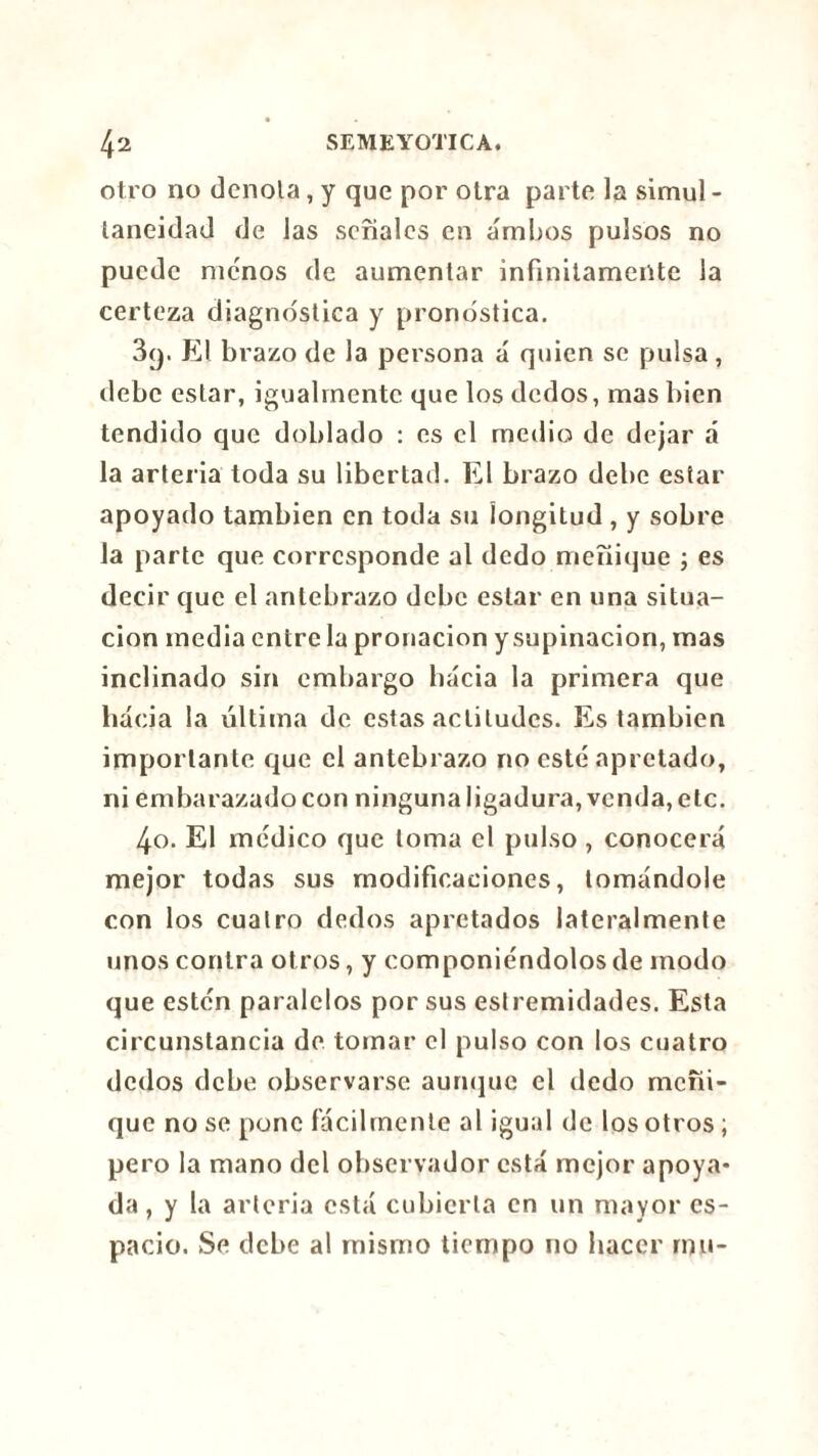 otro no denota, y que por otra parte la simul- taneidad de las señales en ambos pulsos no puede menos de aumentar infinitamente la certeza diagnostica y pronostica. 3y. El brazo de la persona á quien se pulsa, debe estar, igualmente que los dedos, mas bien tendido que doblado : es el medio de dejar á la arteria toda su libertad. El brazo debe estar apoyado también en toda su longitud , y sobre la parte que corresponde al dedo meñique ; es decir que el antebrazo debe estar en una situa- ción media entre la pronacion y supinación, mas inclinado sin embargo hacia la primera que hacia la última de estas actitudes. Es también importante que el antebrazo no esté apretado, ni embarazado con ninguna ligadura, venda, etc. 4o. El médico que toma el pulso , conocerá mejor todas sus modificaciones, tomándole con los cuatro dedos apretados lateralmente unos contra otros, y componiéndolos de modo que estén paralelos por sus estremidades. Esta circunstancia de tomar el pulso con los cuatro dedos debe observarse aunque el dedo meñi- que no se pone fácilmente al igual de los otros ; pero la mano del observador está mejor apoya- da , y la arteria está cubierta en un mayor es- pacio. Se debe al mismo tiempo no hacer mu-