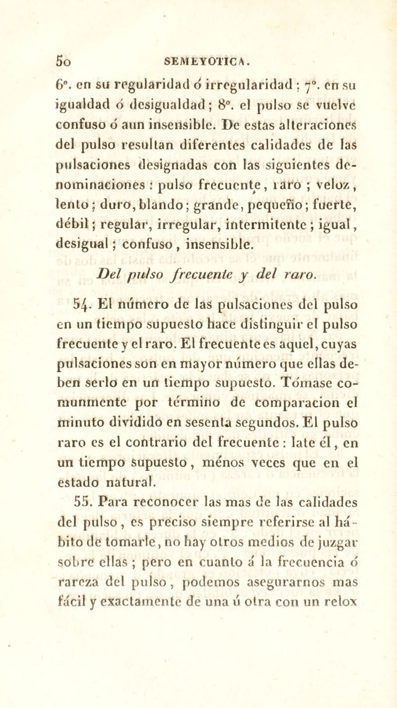 6o. en su regularidad d irregularidad ; y0. en su igualdad ó desigualdad ; 8o. el pulso se vuelve confuso ó aun insensible. De estas alteraciones del pulso resultan diferentes calidades de las pulsaciones designadas con las siguientes de- nominaciones : pulso frecuente, íaro ; veloz, lento ; duro, blando ; grande, pequeño ; fuerte, débil ; regular, irregular, intermitente ; igual, desigual ; confuso , insensible. jDel pulso frecuente y del raro. 54. El número de las pulsaciones del pulso en un tiempo supuesto hace distinguir el pulso frecuente y el raro. El frecuente es aquel, cuyas pulsaciones son en mayor número que ellas de- ben serlo en un tiempo supuesto. Tomase co- munmente por término de comparación el minuto dividido en sesenta segundos. El pulso raro es el contrario del frecuente : late él, en un tiempo supuesto, ménos veces que en el estado natural. 55. Para reconocer las mas de las calidades del pulso, es preciso siempre referirse al há bito de tomarle, no hay otros medios de juzgar sobre ellas ; pero en cuanto á la frecuencia o rareza del pulso, podemos asegurarnos mas fácil y exactamente de una ú otra con un relox