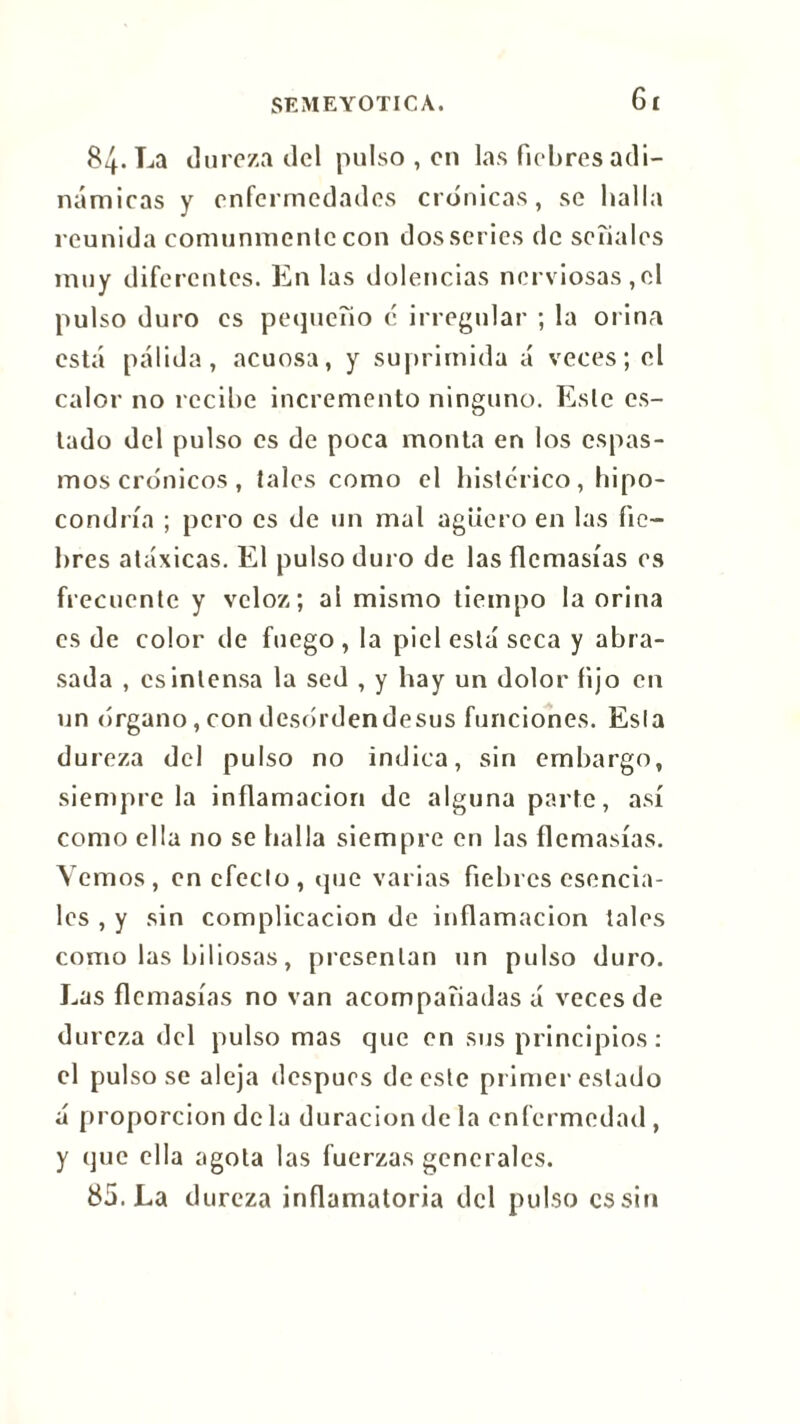 Gl 84. La dureza del pulso , en las fiebres adi- námicas y enfermedades crónicas, se halla reunida comunmente con dos series de señales muy diferentes. En las dolencias nerviosas,el pulso duro es pequeño e irregular ; la orina está pálida, acuosa, y suprimida á veces; el calor no recibe incremento ninguno. Este es- tado del pulso es de poca monta en los espas- mos crónicos , tales como el histérico, hipo- condría ; pero es de un mal agüero en las fie- bres atóxicas. El pulso duro de las flcmasías es frecuente y veloz; al mismo tiempo la orina es de color de fuego , la piel está seca y abra- sada , es intensa la sed , y hay un dolor fijo en un (irgano, con desórdendesus funciones. Esta dureza del pulso no indica, sin embargo, siempre la inflamación de alguna parte, así como ella no se halla siempre en las flcmasías. Yernos, en efecto, que varias fiebres esencia- les , y sin complicación de inflamación tales como las biliosas, presentan un pulso duro. Las flcmasías no van acompañadas á veces de dureza del pulso mas que en sus principios : el pulsóse aleja despues de este primer estado á proporción déla duración de la enfermedad, y que ella agola las fuerzas generales. 85. La dureza inflamatoria del pulso es sin