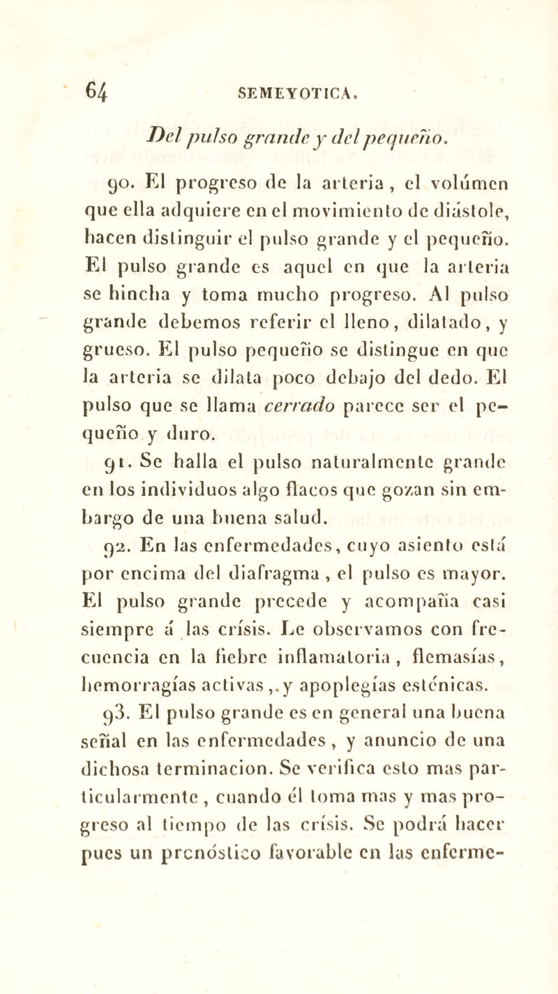 Del pulso grande y del pequeño. 90. El progreso de la arteria , cl volumen que ella adquiere en cl movimiento de diastole, hacen distinguir el pulso grande y el pequeño. El pulso giande es aquel en que la arteria se hincha y toma mucho progreso. Al pulso grande debemos referir el lleno, dilatado, y grueso. El pulso pequeño se distingue en que la arteria se dilata poco debajo del dedo. El pulso que se llama cerrado parece ser el pe- queño y duro. 91. Se halla el pulso naturalmente grande en los individuos algo flacos que gozan sin em- bargo de una buena salud. 92. En las enfermedades, cuyo asiento está por encima del diafragma , el pulso es mayor. El pulso grande precede y acompaña casi siempre á las crisis. Ee observamos con fre- cuencia en la liebre inflamatoria, demasías, hemorragias activas ,.y apoplegías esténicas. 93. El pul so grande es en general una buena señal en las enfermedades, y anuncio de una dichosa terminación. Se verifica esto mas par- ticularmente , cuando él loma mas y mas pro- greso al tiempo de las crisis. Se podrá hacer pues un pronóstico favorable en las enferme-