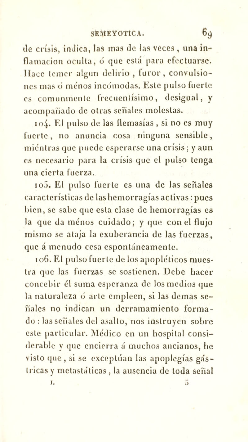 de crisis, inJico, las mas de las veces , una in- flamación oculta, ó que está para efectuarse. Hace temer algún delirio , furor, convulsio- nes mas ó menos incomodas. Este pulso tuerte os comunmente frecuentísimo, desigual, y acompañado de otras señales molestas. 104. El pulso de las ílemasías , si no es muy fuerte, no anuncia cosa ninguna sensible, mientras que puede esperarse una crisis ; y aun es necesario para la crisis que el pulso tenga una cierta fuerza. 105. El pulso fuerte es una de las señales características de las hemorragias activas : pues bien, se sabe que esta clase de hemorragias es la que da menos cuidado; y que con el flujo mismo se ataja la exuberancia de las fuerzas, que á menudo cesa espontáneamente. 106. El pulso fuerte de los apopléticos mues- tra que las fuerzas se sostienen. Debe hacer concebir él suma esperanza de los medios que la naturaleza b arle empleen, si las demas se- ñales no indican un derramamiento forma- do : las señales del asalto, nos instruyen sobre este particular. Médico en un hospital consi- derable y que encierra á muchos ancianos, he visto (pie , si se exceptúan las apoplegías ga's- tricas y mclastáticas , la ausencia de toda señal 1.