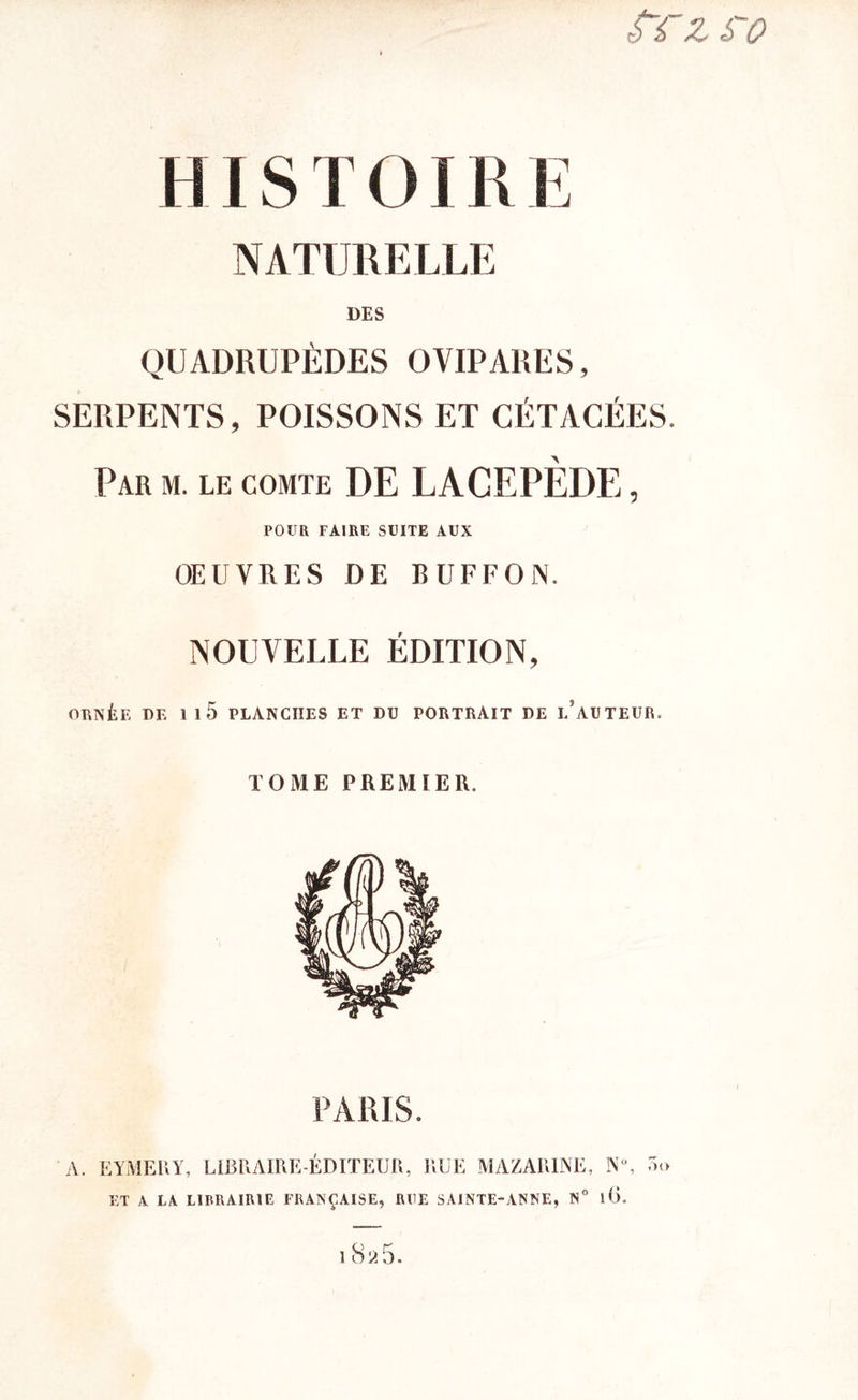 fi Z £~0 HISTOIRE NATURELLE DES QUADRUPÈDES OVIPARES, SERPENTS, POISSONS ET CÉTACÉES. Par m. le comte DE LAGEPÈDE, POUR FAIRE SUITE AUX OEUVRES DE BUFFON. NOUVELLE ÉDITION, ORNÉE DE 1 1 5 PLANCHES ET DU PORTRAIT DE i/aUTEUR. TOME PREMIER. PARIS. A. EYMERY, LIBRAIRE-ÉDITEUR, RUE MAZAR1JNE, ET A LA LIBRAIRIE FRANÇAISE, RUE SAINTE-ANNE, N° Oo 18a5.