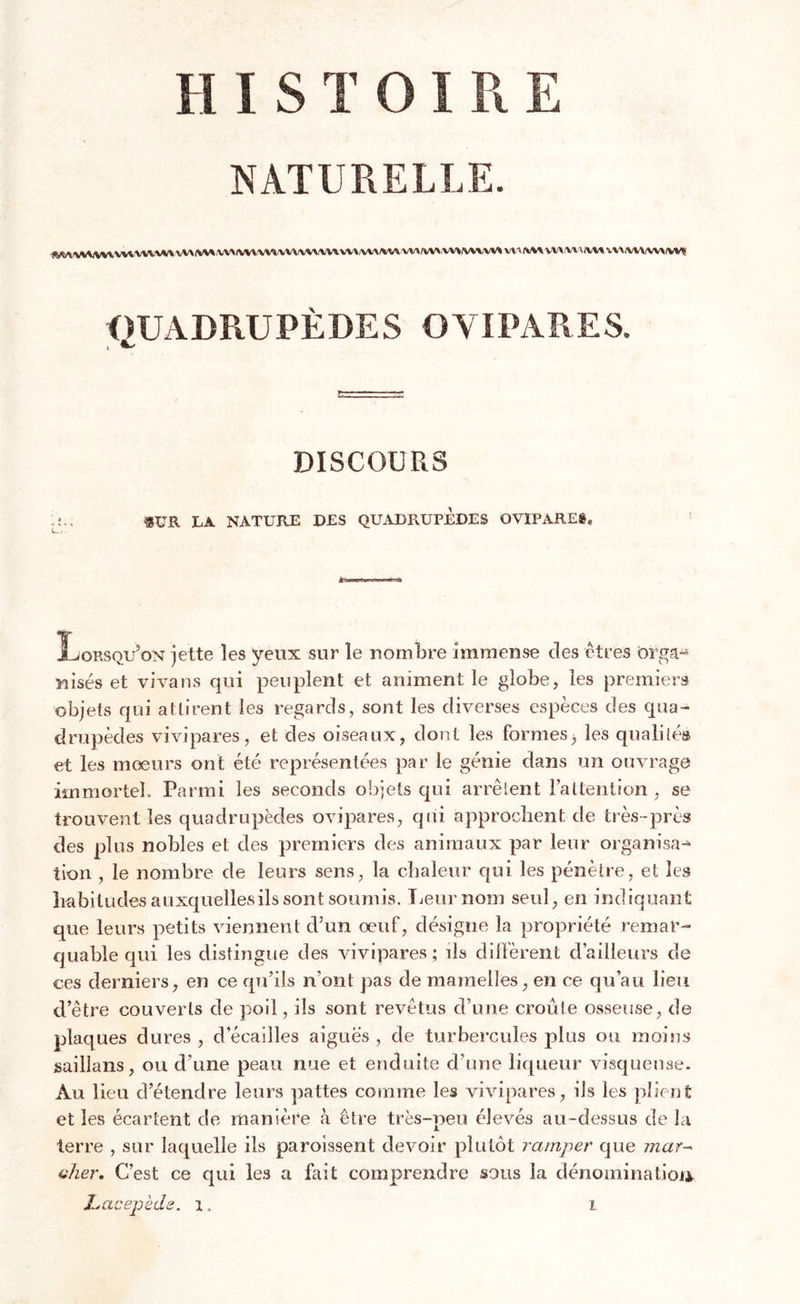 HISTOIRE NATURELLE. vw w vva xw vv^ v x\ vww\ vv \ vw\w v va r«.w vv&gt; mvv» wviwt vvxrwniw* vv\iwvw\iw&lt; QUADRUPÈDES OVIPARES. i a. DISCOURS SUR LA NATURE DES QUADRUPEDES OVIPARES* Lorsqu’on jette les yeux sur le nombre immense des êtres ôrga« Misés et vivans qui peuplent et animent le globe, les premiers objets qui attirent les regards, sont les diverses espèces des qua- drupèdes vivipares, et des oiseaux, dont les formes, les qualités et les mœurs ont été représentées par le génie dans un ouvrage immortel. Parmi les seconds objets qui arrêtent l'attention , se trouvent les quadrupèdes ovipares, qui approchent de très-près des plus nobles et des premiers des animaux par leur organisa--» lion , le nombre de leurs sens, la chaleur qui les pénètre, et les habitudes auxquellesils sont soumis. Leur nom seul, en indiquant que leurs petits viennent d’un œuf, désigne la propriété remar- quable qui les distingue des vivipares; ils diffèrent d’ailleurs de ces derniers, en ce qu’ils n’ont pas de mamelles, en ce qu’au lieu d’être couverts de poil, ils sont revêtus d’une croûte osseuse, de plaques dures, d écaillés aiguës, de turbercules plus ou moins saillans, ou d’une peau nue et enduite d’une liqueur visqueuse. Au lieu d’étendre leurs pattes comme les vivipares, ils les plient et les écartent de manière à être très-peu élevés au-dessus de la terre , sur laquelle ils paroissent devoir plutôt ramper que mar- cher. C’est ce qui les a fait comprendre sous la dénomination