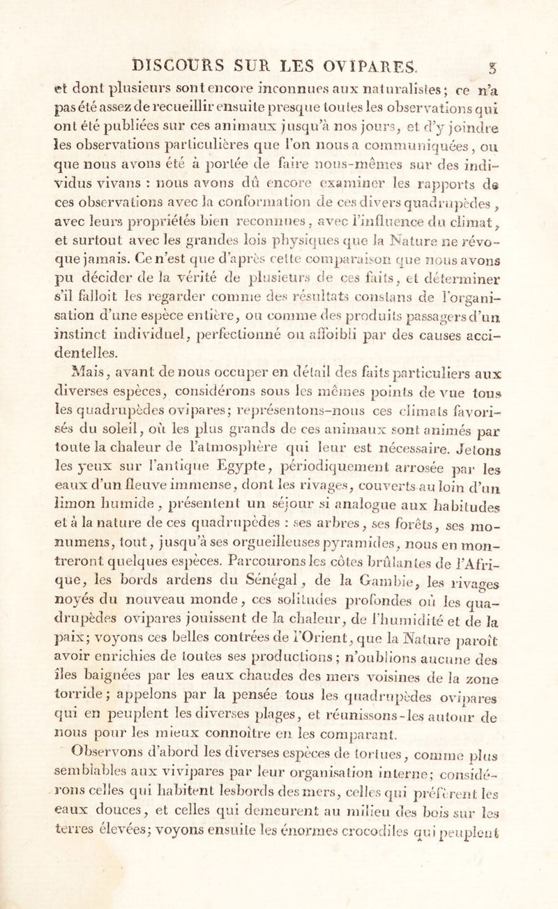 et dont plusieurs sont encore inconnues aux naturalistes; ce n’a pas été assez de recueillir ensuite presque tou tes les observations qui ont été publiées sur ces animaux jusqu’à nos jours, et d’y joindre les observations particulières que l’on nous a communiquées, ou que nous avons été à portée de faire nous-mêmes sur des indi- vidus vivans : nous avons dû encore examiner les rapports d@ ces observations avec la conformation de ces divers quadrupèdes , avec leurs propriétés bien reconnues, avec l’influence du climat, et surtout avec les grandes lois physiques que la Nature ne révo- que jamais. Ce n’est que d’après cette comparaison que nous avons pu décider de la vérité de plusieurs de ces faits, et déterminer s’il falloit les regarder comme des résultats constans de l'organi- sation d’une espèce entière, ou comme des produits passagers d’un instinct individuel, perfectionné ou aifoibii par des causes acci- dentelles. Mais, avant de nous occuper en détail des faits particuliers aux diverses espèces, considérons sous les mêmes points de vue tous les quadrupèdes ovipares; représentons-nous ces climats favori- sés du soleil, où les plus grands de ces animaux sont animés par toute la chaleur de l’atmosphère qui leur est nécessaire. Jetons les yeux sur l’antique Egypte, périodiquement arrosée par les eaux d’un fleuve immense, dont les rivages, couverts au loin d’un limon humide, présentent un séjour si analogue aux habitudes et à la nature de ces quadrupèdes : ses arbres, ses forêts, ses rao- numens, tout, jusqu a ses orgueilleuses pyramides, nous en mon- treront quelques espèces. Parcourons les côtes brûlantes de l’Afri- que, les bords ardens du Sénégal , de la Gambie, les rivages noyés du nouveau monde, ces solitudes profondes où les qua- drupèdes ovipares jouissent de la chaleur, de l’humidité et de la paix; voyons ces belles contrées de l’Orient, que la Nature paroît avoir enrichies de toutes ses productions; n’oublions aucune des des baignées par les eaux chaudes des mers voisines de la zone torride; appelons par la pensée tous les quadrupèdes ovipares qui en peuplent les diverses plages, et réunissons-les autour de nous pour les mieux connoître en les comparant. Observons d’abord les diverses espèces de tortues, comme plus semblables aux vivipares par leur organisation interne; considé- rons celles qui habitent lesbords des mers, celles qui préfèrent les eaux douces, et celles qui demeurent au milieu des bois sur les terres élevées; voyons ensuite les énormes crocodiles qui peuplent