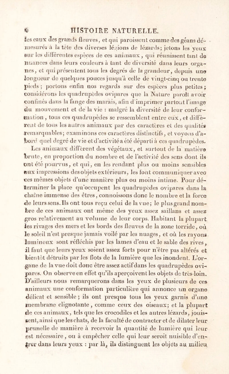 les eaux des grands fleuves, et qui paroissent comme des géans dé- mesurés à îa tète des diverses légions de lézards; jetons les yeux aur les différentes espèces de ces animaux, qui réunissent tant de nuances dans leurs couleurs à tant de diversité dans leurs orga- nes, et qui présentent tous les degrés de la grandeur, depuis une longueur de quelques pouces jusqu a celle de vingt-cinq ou trente pieds; portons enfin nos regards sur des espèces plus petites; considérons les quadrupèdes ovipares que la Nature paraît avoir confinés dans la fange des marais, afin d imprimer partout l’image du mouvement et de la vie : malgré la diversité de leur confor- mation , tous ces quadrupèdes se ressemblent entre eux, et diffè- rent de tous les autres animaux par des caractères et des qualités remarquables; examinons ces caractères distinctifs, et voyons d’a- bord quel degré de vie et d’activité a été départi à ces quadrupèdes. Les animaux diffèrent des végétaux, et surtout de la matière brute, en proportion du nombre et de l’activité des sens dont ils ont été pourvus, et qui, en les rendant plus on moins sensibles aux impressions des objets extérieurs, les font communiquer avec ces mêmes objets d’une manière plus ou moins intime. Pour dé- terminer la place qu'occupent les quadrupèdes ovipares dans la chaîne immense des êtres, connoissons donc le nombre et la force de leurs sens. Ils ont tous reçu celui de îa vue; le plus grand nom- bre de ces animaux ont même des yeux assez saillans et assez gros relativement au volume de leur corps. Habitant la plupart les rivages des mers et les bords des fleuves de la zone torride, où le soleil n’est presque jamais voilé par les nuages, et où les rayons lumineux sont réfléchis par les lames d’eau et le sable des rives, il faut que leurs yeux soient assez forts pour n’être pas altérés et bie ntôt détruits par les flots de la lumière que les inondent. L’or- gane de la vue doit donc être assez actifdans les quadrupèdes ovi- pares. On observe en effet qu’ils aperçoivent les objets de très-loin. D’ailleurs nous remarquerons dans les yeux de plusieurs de ces animaux une conformation particulière qui annonce un organe délicat et sensible ; ils ont presque tous les yeux garnis d’une «nembrane clignotante, comme ceux des oiseaux; et la plupart de ces animaux, tels que les crocodiles et les autres lézards, jouis- sent, ainsi que les chats, de la faculté de contracter et de dilater leur prunelle de manière à recevoir la quantité de lumière qui leur £st nécessaire, ou à empêcher celle qui leur serait nuisible d’en- Jrer dans leurs yeux : par là, iis distinguent les objets au milieu