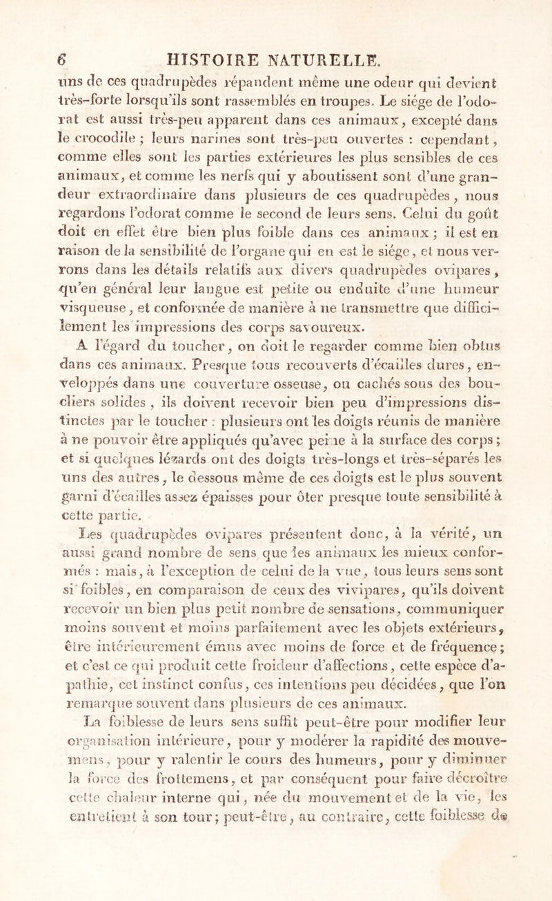uns de ces quadrupèdes répandent même une odeur qui devient très-forte lorsqu'ils sont rassemblés en troupes. Le siège de l’odo- rat est aussi très-peu apparent dans ces animaux, excepté dans le crocodile; leurs narines sont très-peu ouvertes : cependant, comme elles sont les parties extérieures les plus sensibles de ces animaux, et comme les nerfs qui y aboutissent sont d’une gran- deur extraordinaire dans plusieurs de ces quadrupèdes , nous regardons l’odorat comme le second de leurs sens. Celui du goût doit en effet être bien plus foible dans ces animaux ; il est en raison de la sensibilité de l’organe qui en est le siège, et nous ver- rons dans les détails relatifs aux divers quadrupèdes ovipares , qu’en général leur langue est petite ou enduite d’une humeur visqueuse, et conformée de manière à ne transmettre que diffici- lement les impressions des corps savoureux. Â iegard du toucher, on doit le regarder comme bien obtus dans ces animaux. Presque tous recouverts d écaillés dures, en- veloppés dans une couverture osseuse, ou cachés sous des bou- cliers solides , ils doivent recevoir bien peu d’impressions dis- tinctes par le toucher : plusieurs ont les doigts réunis de manière à ne pouvoir être appliqués qu’avec peine à la surface des corps ; et si quelques lézards ont des doigts très-longs et très-séparés les uns des autres, le dessous même de ces doigts est le plus souvent garni d écaillés assez épaisses pour ôter presque toute sensibilité à cette partie. Les quadrupèdes ovipares présentent donc, à la vérité, un aussi grand nombre de sens que les animaux les mieux confor- més : mais, à l'exception de celui de la vue , tous leurs sens sont si foi blés, en comparaison de ceux des vivipares, qu’ils doivent recevoir un bien plus petit nombre de sensations , communiquer moins souvent et moins parfaitement avec les objets extérieurs, être intérieurement émus avec moins de force et de fréquence; et c’est ce qui produit cette froideur d’affections, cette espèce d’a- pathie, cet instinct confus, ces intentions peu décidées, que l'on remarque souvent dans plusieurs de ces animaux. La faiblesse de leurs sens suffit peut-être pour modifier leur organisation intérieure, pour y modérer la rapidité des mouve- mens, pour y ralentir le cours des humeurs, pour y diminuer fa force des froltemens, et par conséquent pour faire décroître cette chaleur interne qui, née du mouvement et de la vie, les entretient à son tour; peut-être, au contraire, cette faiblesse d®
