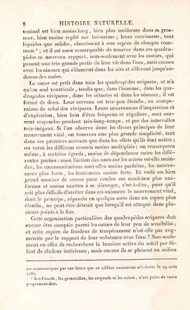 testînal est bien moins long , bien plus uniforme dans sa gros- seur, bien moins replié sur lui-meme ; leurs excremcns ; tant liquides que solides, aboutissent à une espèce de cloaque com- mun * * ; et il est assez remarquable de trouver dans ces quadru- pèdes ce nouveau rapport, non-seulement avec les castors, qui passent une très-grande partie de leur vie dans 1 eau , mais encore avec les oiseaux qui s’élancent dans les airs et selevent jusqu au- dessus des nuées. Le cœur est petit dans tous les quadrupèdes ovipares, et n’a qu’un seul ventricule, tandis que, dans l’homme, dans les qua- drupèdes vivipares , dans les cétacées et dans les oiseaux, il est formé de deux. Leur cerveau est très-peu étendu, en compa- raison de celui des vivipares. Leurs mouvemens d’inspiration et d’expiration, bien loin d’etre frequens et réguliers, sont sou- vent suspendus pendant très-long-temps , et par des intervalles très-inégaux. Si I on observe donc les divers principes de leur mouvement vital, on trouvera une plus grande simplicité, tant dans ces premiers moteurs que dans les effets quils font naître; on verra les différens ressorts moins multiplies ; on remarqueia même, à certains égards, moins de dépendance entre les diffe- rentes parties : aussi l’action des unes sur les autres est-elle moin- dre, les communications sont-elles moins parfaites, les mouve- mens plus lents , les Irottemens moins forts. Et voilà un bien grand nombre de causes pour rendre ces macrunes plus uni- formes et. moins sujettes à se déranger, cest-a-dire, pour quil soit plus difficile d’arrêter dans ces animaux le mouvement vital, dont le principe, répandu en quelque sorte dans un espace plus étendu, ne peut être détruit que lorsqu il est attaqué dans plu- sieurs points à la fois. Cette organisation particulière des quadrupèdes ovipares doit encore être comptée parmi les causes de leur peu de sensibilité; et cette espèce de froideur de tempérament n est-elle pas aug- mentée par le rapport de leur substance avec leau ? Non-seule- ment en effet ils recherchent la lumière active du soleil par de- faut de chaleur intérieure, mais encore ils se plaisent au milieu me communiquer par une lettre que ce célèbre anatomiste m’a écrite le 29 août 1786. * Les lézards , les grenouilles, les crapauds ni les raines, n’ont point de proprement dite*