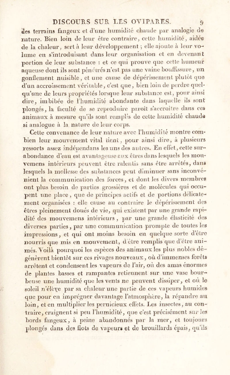 des terrains fangeux et d’une humidité chaude par analogie de nature. Bien loin de leur être contraire, celte humidité, aidé© de la chaleur, sert à leur développement -, elle ajoute à leur vo- lume en s’introduisant dans leur organisation et en devenant portion de leur substance : et ce qui prouve que cette humeur aqueuse dont ils sont pénétrés n’est pas une vaine bouffissure, un gonflement nuisible, et une cause de dépérissement plutôt que d’un accroissement véritable, cest que, bien loin de perdre quel- qu’une de leurs propriétés lorsque leur substance est, pour ainsi dire, imbibée de 1 humidité abondante dans laquelle ils sont plongés, la faculté de se reproduire paroît s’accroître dans ces animaux à mesure qu’ils sont remplis de cette humidité chaud® si analogue à la nature de leur corps. Cette convenance de leur nature avec l’humidité montre com- bien leur mouvement vital tient, pour ainsi dire, à plusieurs ressorts assez indépendans les uns des autres. En effet, celte sur- abondance d’eau est avantageuse aux êtres dans lesquels les mou- vemens intérieurs peuvent être ralentis sans être arrêtés, dans lesquels la mollesse des substances peut diminuer sans inconvé- nient la communication des forces, et dont les divers membres ont plus besoin de parties grossières et de molécules qui occu- pent une place, que de principes actifs et de portions délicate- ment organisées : elle cause au contraire le dépérissement des êtres pleinement doués de vie, qui existent par une grande rapi- dité des mouvemens intérieurs , par une grande élasticité des diverses parties, par une communication prompte de toutes les impressions, et qui ont moins besoin en quelque sorte d’être nourris que mis en mouvement, d cire remplis que d’être ani- més. Voilà pourquoi les espèces des animaux les plus nobles dé- génèrent bientôt sur ces rivages nouveaux, où d’immenses forêts arrêtent et condensent les vapeurs de l’air, où des amas énormes de plantes basses et rampantes retiennent sur une vase bour- beuse une humidité que les vents ne peuvent dissiper, et où le soleil n’élèYe par sa chaleur une partie de ces vapeurs humides que pour en imprégner davantage l’atmosphère, la répandre au loin, et en multiplier les pernicieux effets. Les insectes, au con- traire, craignent si peu l’humidité, que c’est précisément sur les bords fangeux, à peine abandonnés par la mer, et toujours plongés dans des flots de vapeurs et de brouillards épais, qu’ils