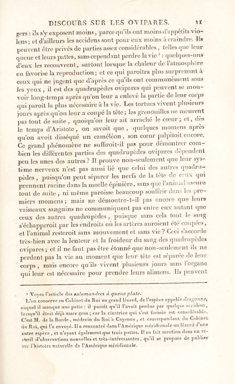 o-ers : ils s’y exposent moins, parce qu’ils ont moins d’appétits vio- iens ; et d’ailleurs les accidens sont pour eux moins à craindre. Us peuvent être privés de parties assez considérables , telles que leur queue et leurs pattes, sans cependant perdre la vie 1 : quelques-uns d’eux les recouvrent, surtout lorsque la chaleur de latmosphoi© en favorise la reproduction; et ce qui paroîtra plus surprenant à ceux qui ne jugent que d’après ce qu’ils ont communément sous les yeux , il est des quadrupèdes ovipares qui peuvent se mou- voir long-temps après qu’on leur a enleve la partie de leur coi ps qui paroît la plus nécessaire à la vie. Les tortues vivent plusieurs jours après qu’on leur a coupé la tete; les grenouilles ne meuient pas tout de suite, quoiqu’on leur ait arrache le coeui ; et, dès le temps d’Aristote, on savoit que, quelques inomens après qu’on avoit disséqué un caméléon, son coeur palpitait encore. Ce grand phénomène ne suffiroit-il pas pour démontici com- bien les différentes parties des quadrupèdes ovipares dépendent peu les unes des autres ? Il prouve non-seulement que leui sys terne nerveux n’est pas aussi lie que celui des aulnes quacuu— pèdes , puisqu’on peut séparer les nerfs de la tete de ceux qui prennent racine dans la moelle epinière, sans que î ann . ^ a me tout de suite, ni même paroisse beaucoup somme dans les pre- miers momens ; mais ne demontre-t—il pas encoie que leurs vaisseaux sanguins ne communiquent pas entre eux autant que ceux des autres quadrupèdes, puisque sans cela tout le sang s’échapperoit par les endroits où les artères auroient été coupées, et l’animal resteroit sans mouvement et sans vie? Ceci saccosde très-bien avec la lenteur et la froideur du sang des quadrupèdes ovipares ; et il ne faut pas être étonné que non-seulement ils ne perdent pas la vie au moment que leur tête est séparée de leur corps, mais encore qu’ils vivent plusieurs jours sans l’organe qui leur est nécessaire pour prendre leurs alimens. Us peuvent i Voyez l'article des salamandres à queue plate. L’on conserve an Cabinet du Roi un grand lézard, de l’espèce appelée dragonne, auquel il manque une patte : il paroît qu’il l’avoit perdue par quelque accident, lorsqu’il étoit déjà assez gros ; car la cicatrice qui s’est formée est considérable. C’est M. de la Borde , médecin du Roi a Cayenne , et correspondant du Cabinet du Roi, qui l’a envoyé. Il a rencontré dans l’Amérique méridionale un lézard d’une autre espèce , et n’ayant également que trois pattes. Il eu fait mention dans un re- cueil d’observations nouvelles et très-intéressantes, qu’il se propose de publier sur l’bistoire naturelle de l’Amérique méridionale.