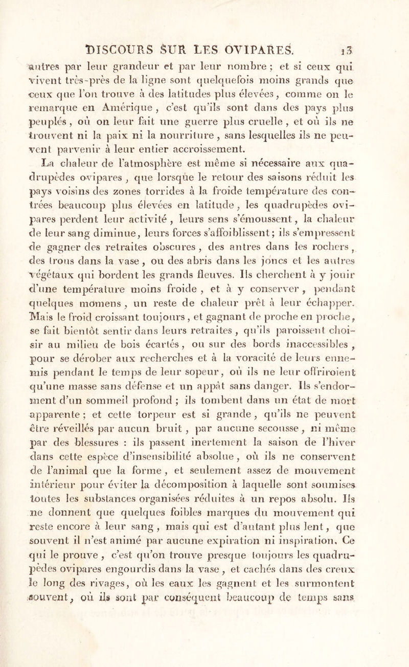 autres par leur grandeur et par leur nombre ; et si ceux qui vivent très-près de la ligne sont quelquefois moins grands que «eux que l’on trouve à des latitudes plus élevées, comme on le remarque en Amérique , c’est qu’ils sont dans des pays plus peuplés, où on leur fait une guerre plus cruelle, et où ils ne trouvent ni la paix ni la nourriture, sans lesquelles iis ne peu- vent parvenir à leur entier accroissement. La chaleur de l’atmosphère est même si nécessaire aux qua- drupèdes ovipares , que lorsque le retour des saisons réduit les pays voisins des zones torrides à la froide température des con- trées beaucoup plus élevées en latitude, les quadrupèdes ovi- pares perdent leur activité , leurs sens s’émoussent, la chaleur de leur sang diminue, leurs forces s’affoiMissent ; ils s’empressent de gagner des retraites obscures , des antres dans les rochers . des Irons dans la vase, ou des abris dans les joncs et les autres végétaux qui bordent les grands fleuves. Ils cherchent à y jouir d’une température moins froide, et à y conserver, pendant quelques momens , un reste de chaleur prêt à leur échapper. Mais le froid croissant toujours , et gagnant de proche en proche, se fait bientôt sentir dans leurs retraites, qu’ils paroissent choi- sir au milieu de bois écartés , ou sur des bords inaccessibles , pour se dérober aux recherches et à la voracité de leurs enne- mis pendant le temps de leur sopeur, où ils ne leur o fl ri ioi en t qu’une masse sans défense et un appât sans danger. Ils s’endor- ment d’un sommeil profond ; ils tombent dans un état de mort apparente ; et cette torpeur est si grande , qu’ils ne peuvent être réveillés par aucun bruit, par aucune secousse, ni même par des blessures : ils passent inertement la saison de l’hiver dans cette espèce d’insensibilité absolue , où ils ne conservent de l’animal que la forme , et seulement assez de mouvement intérieur pour éviter la décomposition à laquelle sont soumises toutes les substances organisées réduites à un repos absolu. Ils ne donnent que quelques foibles marques du mouvement qui reste encore à leur sang, mais qui est d’autant plus lent, que souvent il n’est animé par aucune expiration ni inspiration. Ce qui le prouve , c’est qu’on trouve presque toujours les quadru- pèdes ovipares engourdis dans la vase, et cachés dans des creux le long des rivages, où les eaux les gagnent et les surmontent souvent, où ils sont par conséquent beaucoup de temps sans