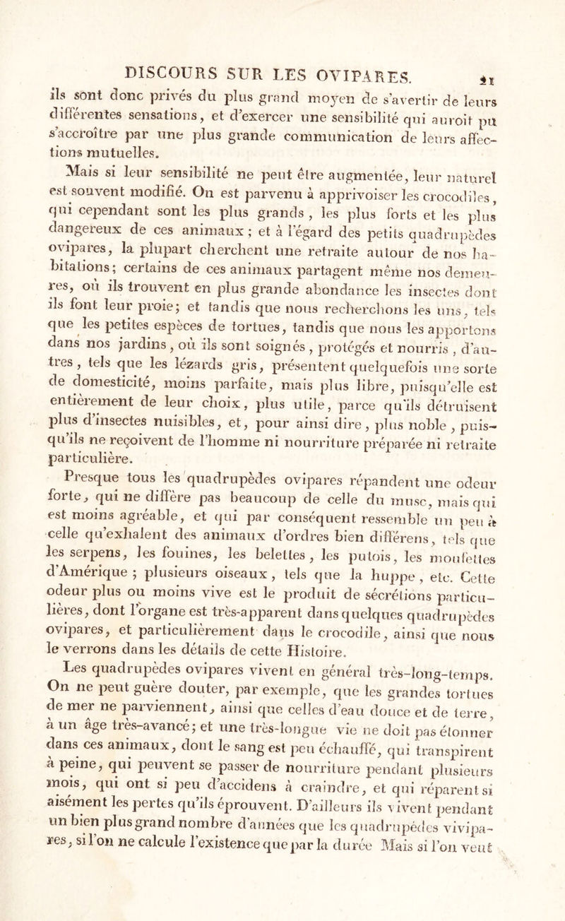 ils sont donc privés du plus grand moyen de s’avertir de leurs différentes sensations, et d’exercer une sensibilité qui auroit pu s accroître par une plus grande communication de leurs affec- tions mutuelles. Mais si leur sensibilité ne peut être augmentée, leur naturel est souvent modifié. On est parvenu à apprivoiser les crocodiles, qui cependant sont les plus grands , les plus forts et les plus dangereux de ces animaux ; et à l’égard des petits quadrupèdes ovipares, la plupart cherchent une retraite autour de nos ha- bitations; certains de ces animaux partagent même nos demeu- les, ou ils trouvent en plus grande abondance les insectes dont ils font leur proie; et tandis que nous recherchons les uns, tels que les petites espèces de tortues, tandis que nous les apportons dans nos jardins , où ils sont soignés , protégés et nourris , cl’au- ües, tels que les lézards gris, présentent quelquefois une sorte de domesticité, moins parfaite, mais plus libre, puisqu’elle est entièrement de leur choix, plus utile, parce qu'ils détruisent plus d insectes nuisibles, et, pour ainsi dire , plus noble , puis- qu’ils ne reçoivent de l’homme ni nourriture préparée ni retraite particulière. Presque tous les quadrupèdes ovipares répandent une odeur forte, qui ne diffère pas beaucoup de celle du musc, mais qui est moins agréable, et qui par conséquent ressemble un peu ù celle qu’exhalent des animaux d’ordres bien difiérens, tels que les serpens, les fouines, les belettes, les putois, les moufettes d'Amérique; plusieurs oiseaux, tels que la huppe, etc. Cette odeur plus ou moins vive est le produit de sécrétions particu- lières, dont l’organe est très-apparent dans quelques quadrupèdes ovipares, et particulièrement dans le crocodile, ainsi que nous le verrons dans les détails de cette Histoire. Les quadrupèdes ovipares vivent en général très-long-temps. On ne peut guère douter, par exemple, que les grandes tortues de mer ne parviennent, ainsi que celles d’eau douce et de terre., *i un âge très-avancé; et une très-longue vie ne doit pas étonner dans ces animaux, dont le sang est peu échauffé, qui transpirent à peine, qui peuvent se passer de nourriture pendant plusieurs mois, qui ont si peu daccidens à craindre, et qui réparent si aisément les pertes qu’ils éprouvent. D’ailleurs ils vivent pendant un bien plus grand nombre d’années que les quadrupèdes vivipa- res, si l’on ne calcule l’existence que par la durée Mais si l’on veut
