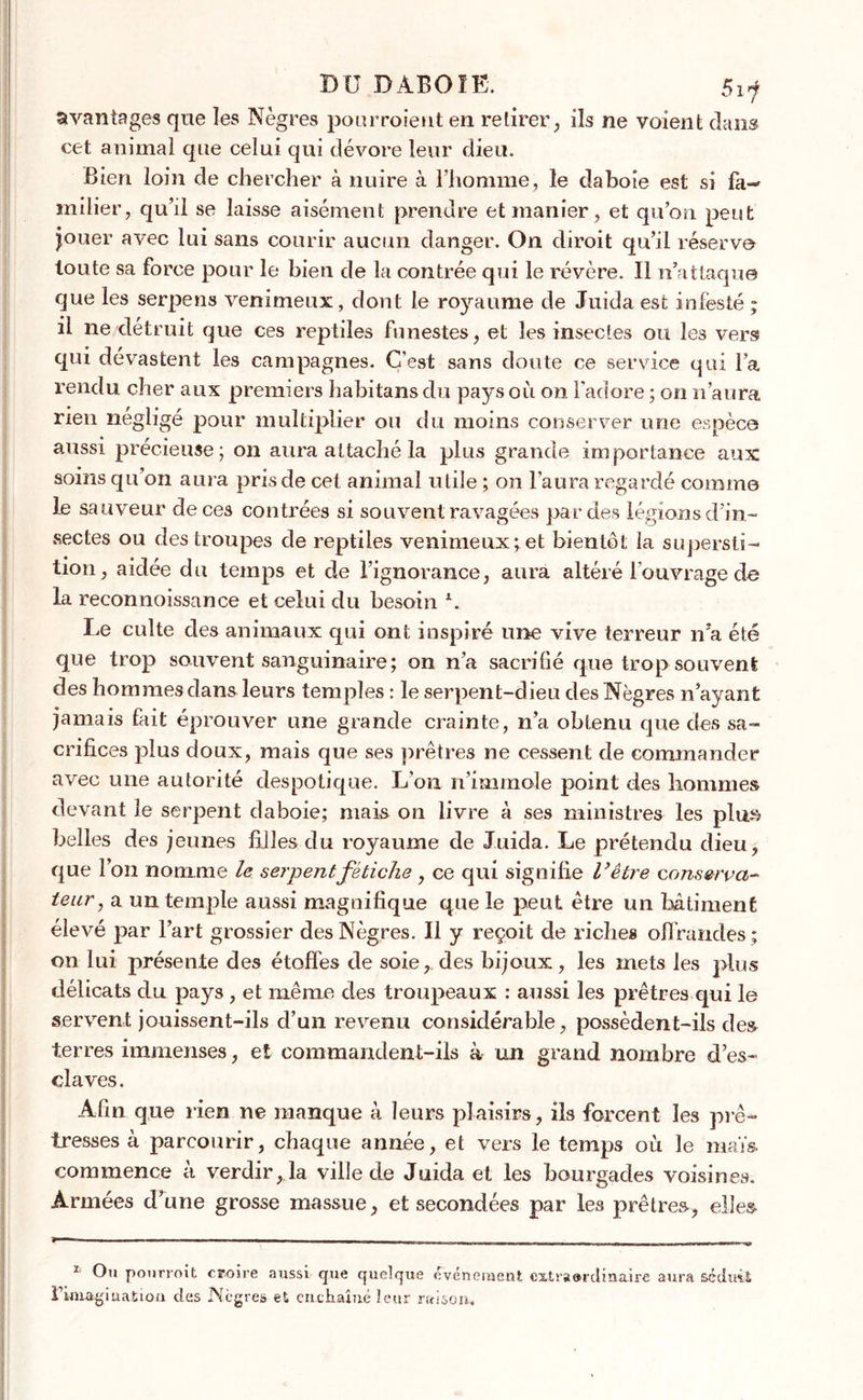 avantages qne les Nègres pourroient en retirer, ils ne voient dans cet animal que celui qui dévore leur dieu. Bien loin de chercher à nuire à l’homme, le daboie est si fa- milier, qu’d se laisse aisément prendre et manier, et qu’on peut jouer avec lui sans courir aucun danger. On diroit qu’il réserva toute sa force pour le bien de la contrée qui le révère. Il n’attaque que les serpens venimeux, dont le roj^aume de Juida est infesté ; il ne détruit que ces reptiles funestes, et les insectes ou les vers qui dévastent les campagnes. C’est sans doute ce service qui l’a rendu cher aux premiers habitans du pays où on l'adore ; on n’aura rien négligé pour multiplier ou du moins conserver une espèce aussi précieuse; on aura attaché la plus grande importance aux soins qu’on aura pris de cet animal utile ; on l’aura regardé comme le sauveur deceâ contrées si souvent ravagées par des légions d’in- sectes ou des troupes de reptiles venimeux; et bientôt la supersti- tion, aidée du temps et de l’ignorance, aura altéré l'ouvrage de la reconnoissance et celui du besoin \ Le culte des animaux qui ont inspiré une vive terreur n’a été que trop souvent sanguinaire; on n’a sacrifié que trop souvent des hommes dans leurs temples : le serpent-dieu des Nègres n’ayant jamais fait éprouver une grande crainte, n’a obtenu que des sa- crifices plus doux, mais que ses prêtres ne cessent de commander avec une autorité despotique. L’on n’immole point des hommes devant le serpent daboie; mais on livre à ses ministres les plu» belles des jeunes filles du royaume de Juida. Le prétendu dieu, que l’on nomme le serpent fétiche , ce qui signifie U être conserva- teur, a un temple aussi magnifique que le peut être un bâtiment élevé par l’art grossier des Nègres. Il y reçoit de riches offrandes ; on lui présente des étoffes de soie, des bijoux, les mets les plus délicats du pays, et même des troupeaux : aussi les prêtres qui le servent jouissent-ils d’un revenu considérable, possèdent-ils des terres immenses, et commandent-ils à un grand nombre d’es- claves. Afin que rien ne manque à leurs plaisirs, ils forcent les prê- tresses à parcourir, chaque année, et vers le temps où le maïs commence ù verdir, la ville de Juida et les bourgades voisines. Armées d’une grosse massue, et secondées par les prêtres, elles 1 Ou pourroit croire aussi que quelque événement extraordinaire aura séduit l* 1 imagination des Ncgres et enchaîné leur raison.