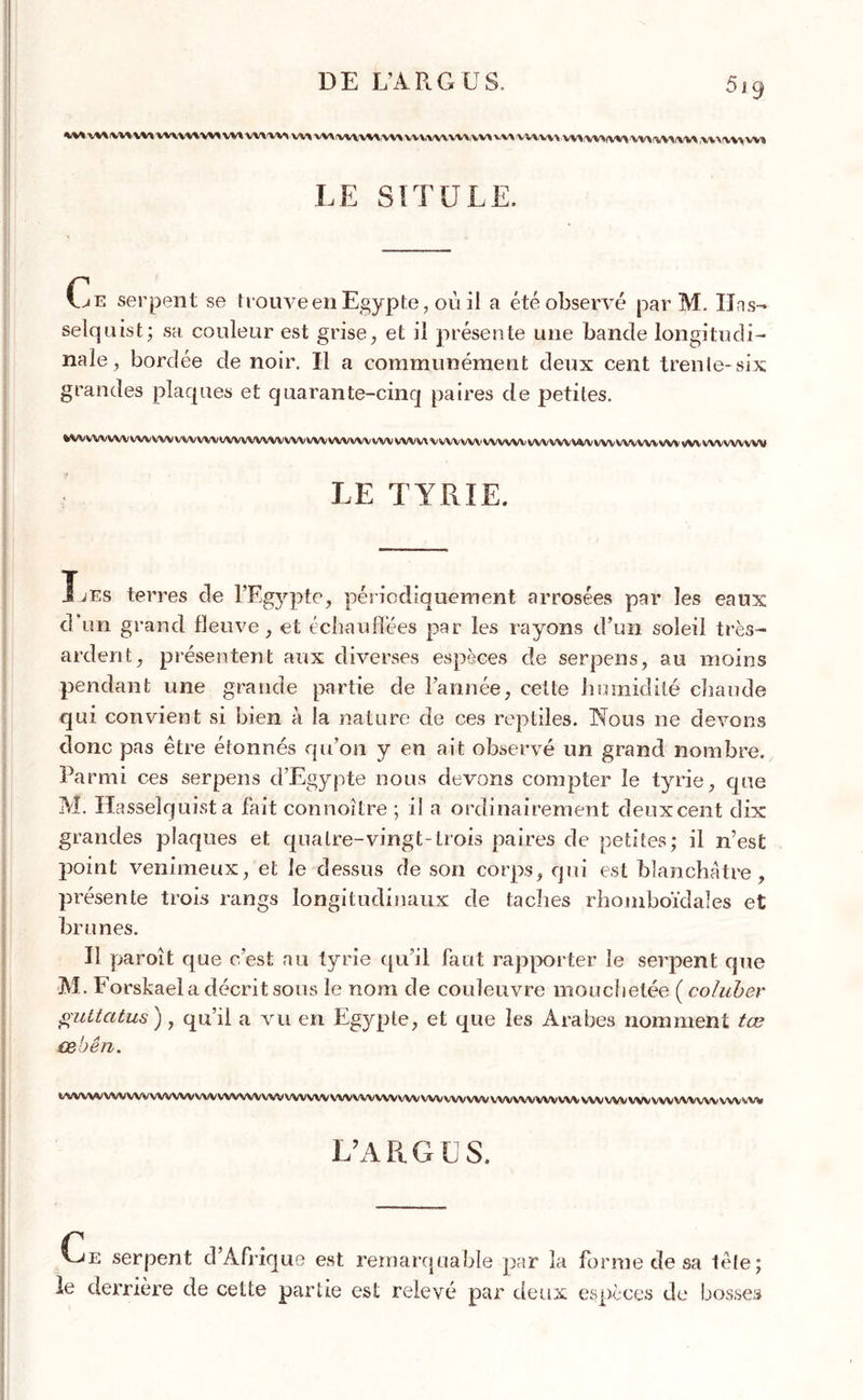 DE L’ARGUS. 'M w\VMvv» vwvnvMVM VWW W W\IW\W\\\> UVV\\\V\VV* VV» WWW W\'WVVVVW>!YVW'V> ,W\IW> w» LE SITU LE. Ce serpent se trouve en Egypte, où il a été observé par M. Uns- seîquist; sa couleur est grise, et il présente une bande longitudi- nale , bordée de noir. Il a communément deux cent trente-six grandes plaques et quarante-cinq paires de petites. %tWWVWV WWW WVVWWVWWWWVWV WWW WV WVV\ X wvvw WWW vwwvvi/v wv wwwvw vvvwvwvvw LE TYRIE. Les terres de l’Egypte, périodiquement arrosées par les eaux d un grand fleuve, et échauffées par les rayons d’un soleil très- ardent, présentent aux diverses espèces de serpens, au moins pendant une grande partie de l’année, celte humidité chaude qui convient si bien à la nature de ces reptiles. Nous ne devons donc pas être étonnés qu’on y en ait observé un grand nombre. Parmi ces serpens d’Egypte nous devons compter le tyrie, que M. Hasselquista fait connoître ; il a ordinairement deux cent dix grandes plaques et quatre-vingt-trois paires de petites; il n’est point venimeux, et le dessus de son corps, qui est blanchâtre , présente trois rangs longitudinaux de taches rhomboïdales et brunes. Il paroit que c’est au tyrie qu’il faut rapporter Je serpent que M. Forskaela décrit sous le nom de couleuvre mouchetée ( coluber guttatus ), qu’il a vu en Egypte, et que les Arabes nomment tœ œbên. */WVWVVVVVVVVVVVVVVVVVVNA/VVVVVVVVVV\VVVVVVVVVtyVVVVVVVVWVVVVVVVVVVVVVVVVVVVVVVVVVVVVVVVVV^VV L’A R G U S. Ce serpent d’Afrique est remarquable par la forme de sa tête; le derrière de cette partie est relevé par deux espèces de bosses