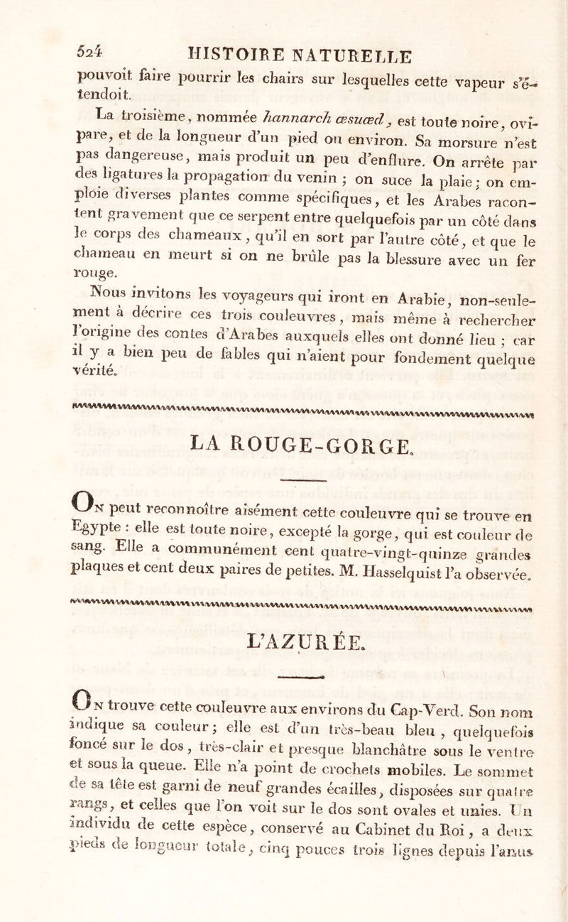 pouvoit faire pourrir les chairs sur lesquelles cette vapeur se- iencloit La troisième, nommée hannarcJi œsuœd, est toute noire ovî- pare, et de la longueur d’un pied cm environ. Sa morsure’n est pas dangereuse, mais produit un peu d’enflure. On arrête par dés ligatures la propagation du venin ; on suce la plaie; on em- ploie diverses plantes comme spécifiques, et les Arabes racon- tent gravement que ce serpent entre quelquefois par un côté dans le corps des chameaux, qu’il en sort par l’autre côté, et que le chameau en meurt si on ne brûle pas la blessure avec un fer rouge. Nous invitons les voyageurs qui iront en Arabie, non-seule- ment a décrire ces trois couleuvres, mais même h rechercher l’origine des contes d’Arabes auxquels elles ont donné lieu ; car il y a bien peu de fables qui n’aient pour fondement quelque ■vérité» 1 LA ROUGE-GORGE. On peut reconnoître aisément cette couleuvre qui se trouve en Egypte : elle est toute noire, excepté la gorge, qui est couleur de sang. Elle a communément cent quatre-vingt-quinze grandes plaques et cent deux paires de petites. M. Hasselquist l’a observée. L’AZURÉE. * O n trouve cette couleuvre aux environs du Cap-Verd. Son nom indique sa couleur; elle est d’un très-beau bleu, quelquefois foncé sur ie dos, très-clair et presque blanchâtre sous le ventre et sous la queue. Elle n’a point de crochets mobiles. Le sommet cle sa tête est garni de neuf grandes écailles, disposées sur quaire rangs, et celles que Ion voit sur le dos sont ovales et unies. Un individu de cette espèce, conservé au Cabinet du Roi, a deux pieds de longueur totale, cinq pouces trois lignes depuis l’anus